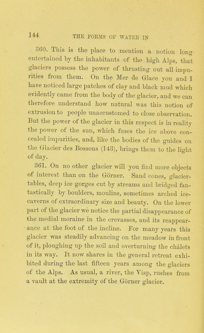 360. This is the place to mention a notion long entertained by the inhabitants of the high Alps, that glaciers possess the power of thrusting out all impu- lities fioni them. On the IVXer de Glace you and X have noticed large patches of clay and black mud which evidently came from the body of the glacier, and we can therefore understand how natural was this notion of extrusion to people unaccustomed to close observation. But the power of the glacier in this respect is in reality the power of the sun, which fuses the ice above con- cealed impurities, and, like the bodies of the guides on the Glacier des Bossons (143), brings them to the light of day. 361. On no other glacier will you find more objects of interest than on the Gorner. Sand cones, glacier- tables, deep ice gorges cut by streams and bridged fan- tastically by boulders, moulins, sometimes arched ice- caverns of extraordinary size and beauty. On the lower part of the glacier we notice the partial disappearance of the medial moraine in the crevasses, and its reappear- ance at the foot of the incline. Bor many years this glacier was steadily advancing on the meadow in front of it, ploughing up the soil and overturning the chalets in its way. It now shares in the general retreat exhi- bited during the last fifteen years among the glaciers of the Alps. As usual, a river, the Yisp, rushes from a vault at the extremity of the Gorner glacier.