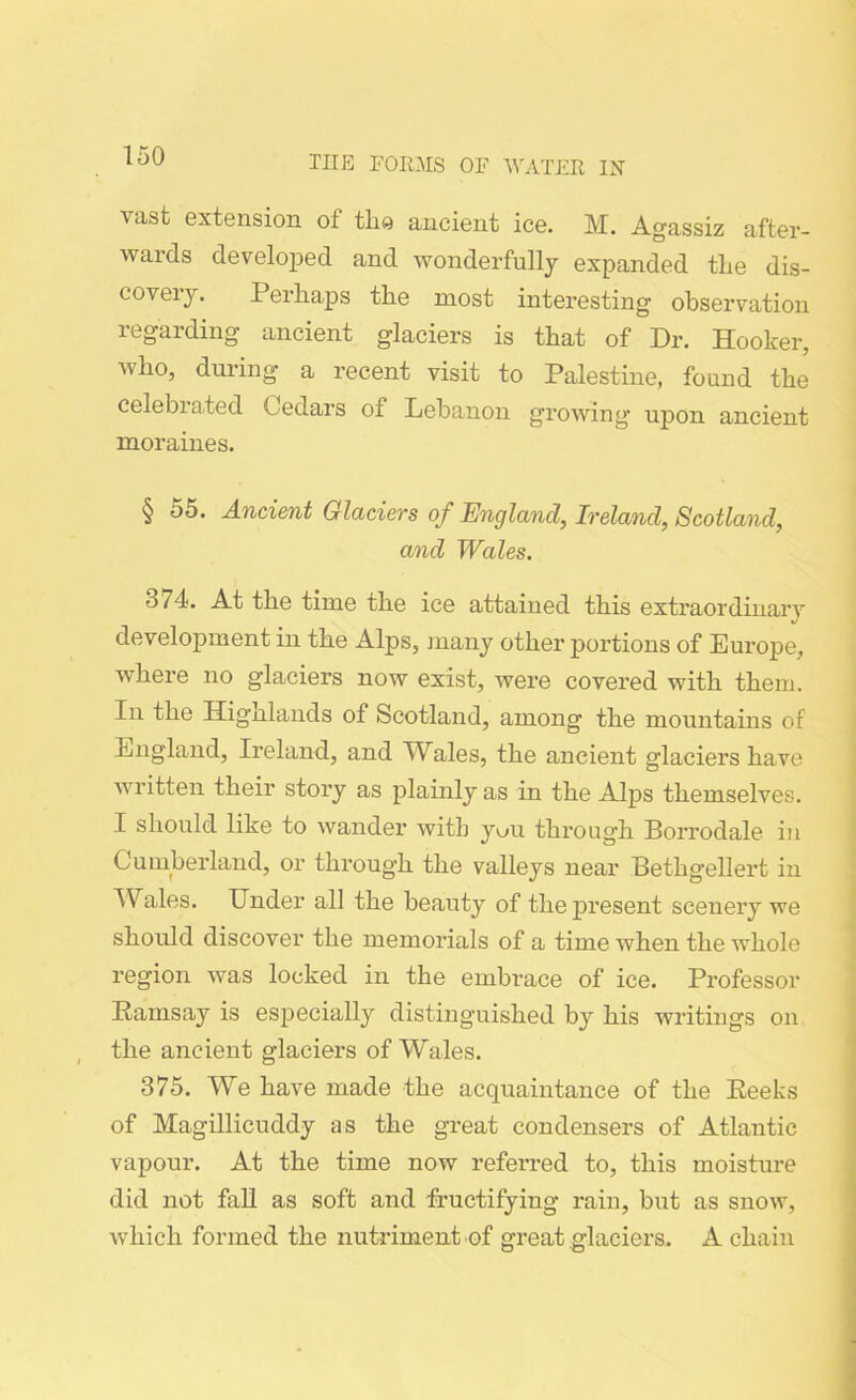 vast extension of the ancient ice. M. Agassiz after- wards developed and wonderfully expanded the dis- covery. Perhaps the most interesting observation regarding ancient glaciers is that of Dr. Hooker, who, during a recent visit to Palestine, found the celebrated Cedars of Lebanon growing upon ancient moraines. § 55. Ancient Glaciers of England, Ireland, Scotland, and Wales. 374. At the time the ice attained this extraordinary development in the Alps, many other portions of Europe, where no glaciers now exist, were covered with them. In the Hignlands of Scotland, among the mountains of England, Ireland, and Wales, the ancient glaciers have written their story as plainly as in the Alps themselves. I should like to wander with yuu through Borrodale in Cumberland, or through the valleys near Bethgellert in Wales. Under all the beauty of the present scenery we should discover the memorials of a time when the whole region was locked in the embrace of ice. Professor Ramsay is especially distinguished by his writings on the ancient glaciers of Wales. 375. We have made the acquaintance of the Reeks of Magillicuddy as the great condensers of Atlantic vapour. At the time now referred to, this moisture did not fall as soft and fructifying rain, but as snow, which formed the nutriment of srreat glaciers. A chain