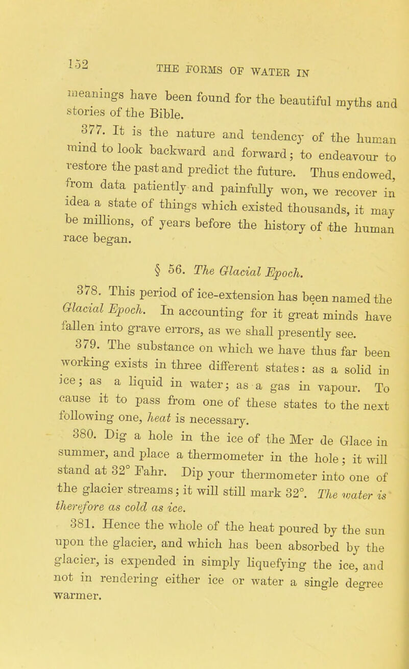 meanings have been found for the beautiful myths and stories of the Bible. 377. It is the nature and tendency of the human mind to look backward and forward; to endeavour to restore the past and predict the future. Thus endowed, from data patiently and painfully won, we recover in idea a state of things which existed thousands, it may be millions, of years before the history of the human race began. § 56. The Glacial Epoch. 3^8. This period of ice-extension has been named the Glacial Epoch. In accounting for it great minds have fallen into grave errors, as we shah presently see. o79. The substance on which we have thus far been working exists in three different states: as a solid in ice; as a liquid in water; as a gas in vapour. To cause it to pass from one of these states to the next following one, heat is necessary. 380. Dig a hole in the ice of the Mer de Glace in summer, and place a thermometer in the hole; it will stand at 32° Fahr. Dip your thermometer into one of the glacier streams; it will still mark 32°. The water is therefore as cold as ice. -j81. Hence the whole of the heat poured by the sun upon the glacier, and which has been absorbed by the glacier, is expended in simply liquefying the ice, and not in rendering either ice or water a single degree warmer.