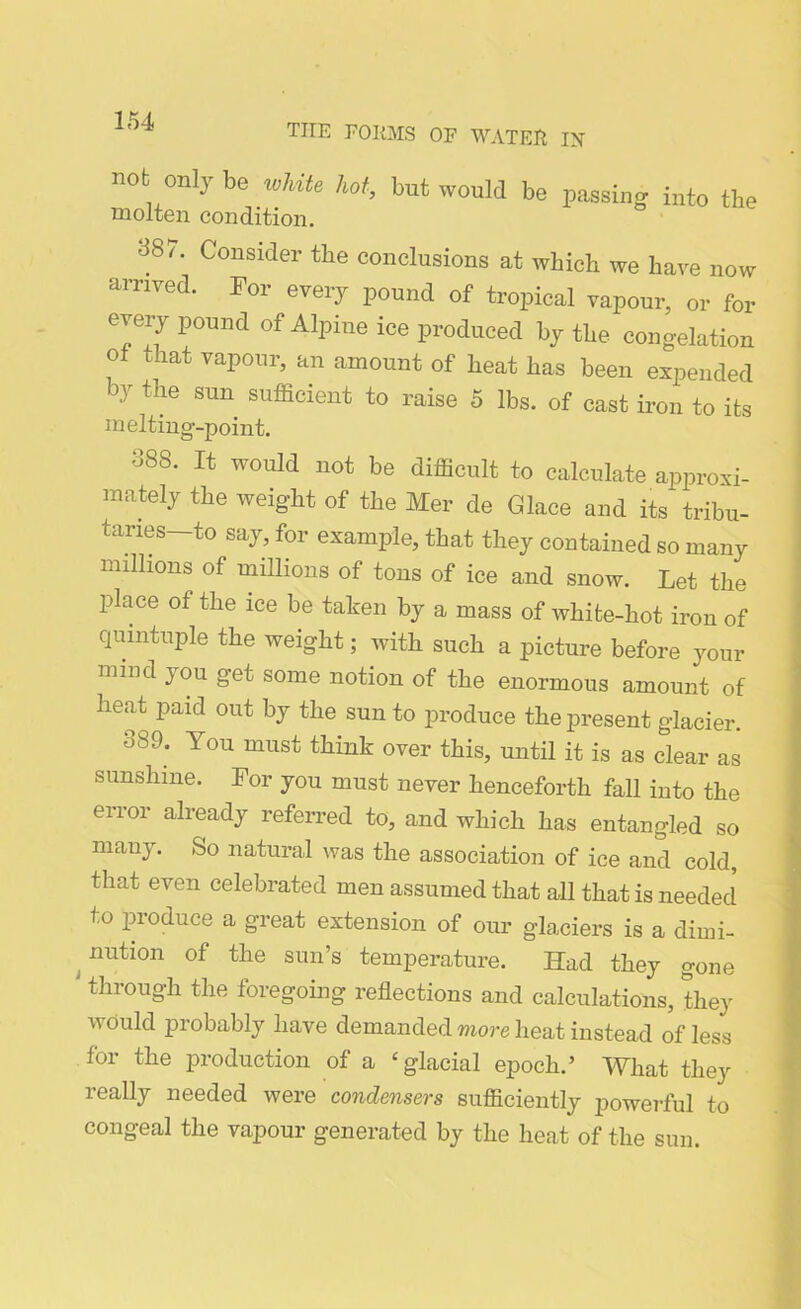 TIIE FORMS OF WATER IX not only be white hot, but would be molten condition. passing into the 387. Consider the conclusions at which we have now arrived. For every pound of tropical vapour, or for every pound of Alpine ice produced hy the congelation oi that vapour, an amount of heat has been expended by the sun sufficient to raise 5 lbs. of oast iron to its melting-point. °88* Xt would not be difficult to calculate approxi- mately the weight of the Mer de Glace and its tribu- taries—to say, for example, that they contained so many millions of millions of tons of ice and snow. Let the place of the ice be taken by a mass of white-hot iron of quintuple the weight; with such a picture before your mind you get some notion of the enormous amount of heat paid out by the sun to produce the present glacier. 389, You must over this, until it is as clear as sunshine. For you must never henceforth fall into the error already referred to, and which has entangled so many. So natural was the association of ice and cold, that even celebrated men assumed that all that is needed to produce a great extension of our glaciers is a dimi- nution of the sun’s temperature. Had they gone through the foregoing reflections and calculations, they would probably have demanded more heat instead of less for the production of a ‘glacial epoch.’ What they really needed were condensers sufficiently powerful to congeal the vapour generated by the heat of the sun.