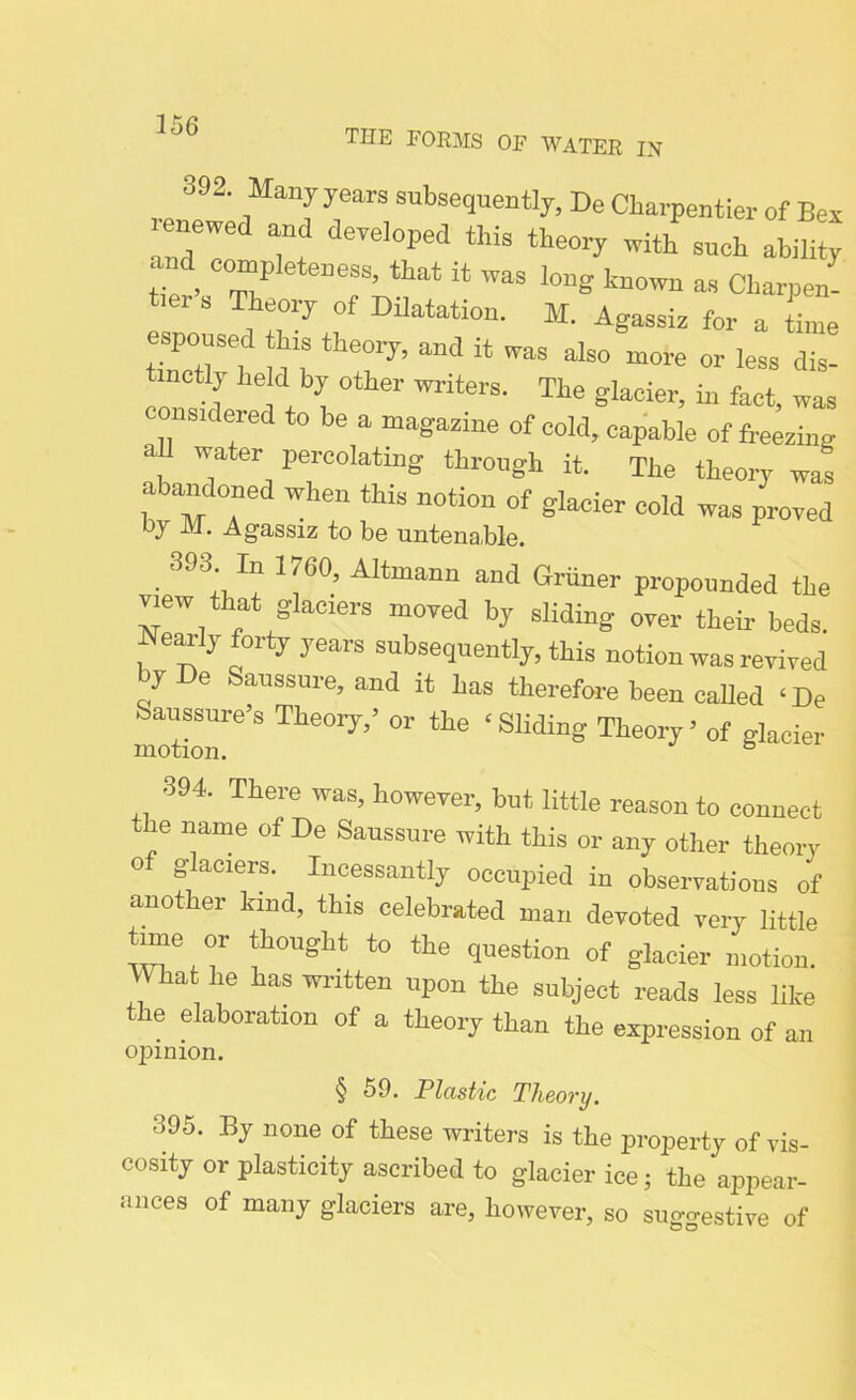 THE FORMS OF WATER IN 392. Many years subsequently, De Charpentier of Bex Z Tf dCTel°Ped thiS th60ry Witt STOh ability, and completeness, that it was long known as Charpen- t.ers Theory of Dilatation. M. Agassis for a hue espoused his theory, and it was also more or less dis- tinctly held by other writers. The glacier, in fact, was considered to be a magazine of cold, capable of freezing all water percolating through it. The theory was abandoned when this notion of glacier cold was proved oy M. Agassiz to be untenable. 393. In 1760, Altmann and Griiner propounded the mew that glaciers moved by sliding over their beds. Nearly forty years subsequently, this notion was revived byDe Saussure, and it has therefore been called ‘De feaussure’s Theory,’ or the ‘Sliding Theory’ of glacier motion. ° 394. There was, however, but little reason to connect the name of De Saussure with this or any other theory of glaciers. Incessantly occupied in observations of another bind, this celebrated man devoted very little time or thought to the question of glacier motion. What he has written upon the subject reads less like the elaboration of a theory than the expression of an ojjinion. § 59. Plastic Theory. 595. By none of these writers is the property of vis- cosity or plasticity ascribed to glacier ice; the appear- ances of many glaciers are, however, so suggestive of