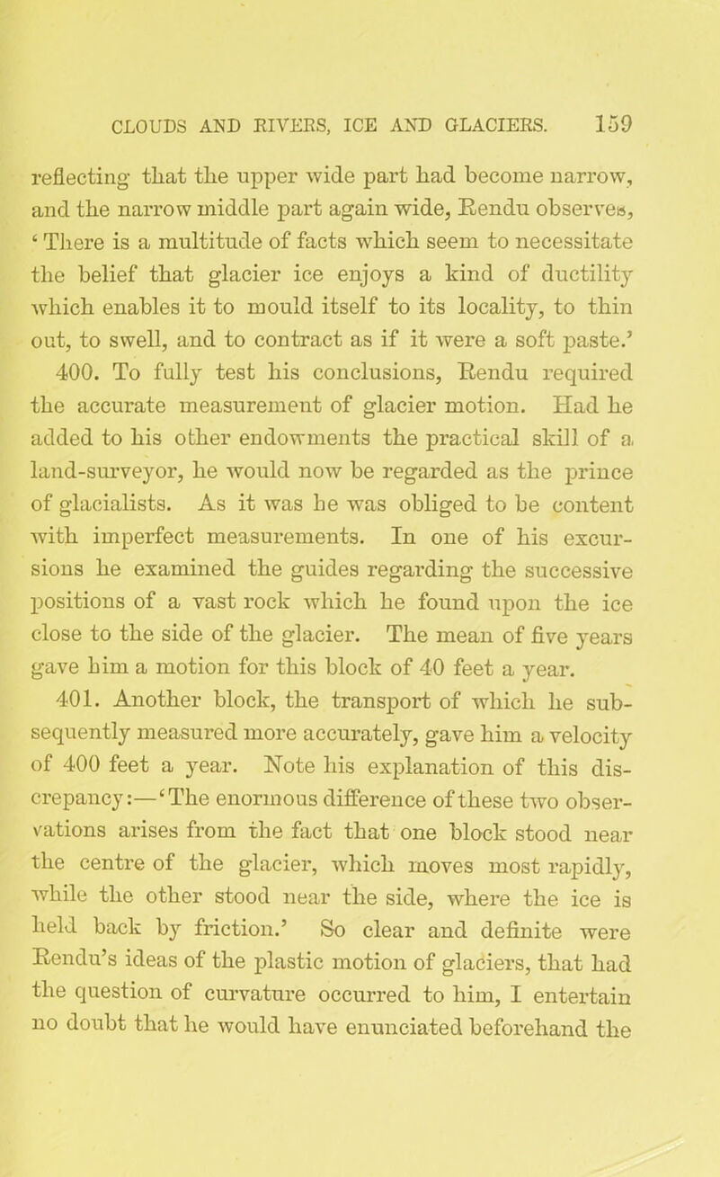 reflecting- that the upper wide part had become narrow, and the narrow middle part again wide, Rendu observes, ‘ There is a multitude of facts which seem to necessitate the belief that glacier ice enjoys a kind of ductility which enables it to mould itself to its locality, to thin out, to swell, and to contract as if it were a soft paste.’ 400. To fully test his conclusions, Rendu required the accurate measurement of glacier motion. Had he added to his other endowments the practical skill of a, land-surveyor, he would now be regarded as the prince of glacialists. As it was be was obliged to be content with imperfect measurements. In one of his excur- sions he examined the guides regarding the successive positions of a vast rock which he found upon the ice close to the side of the glacier. The mean of five years gave him a motion for this block of 40 feet a year. 401. Another block, the transport of which he sub- sequently measured more accurately, gave him a velocity of 400 feet a year. Note his explanation of this dis- crepancy:—‘The enormous difference of these two obser- vations arises from the fact that one block stood near the centre of the glacier, which moves most rapidly, while the other stood near the side, where the ice is held back by friction.’ So clear and definite were Rendu’s ideas of the jflastic motion of glaciers, that had the question of curvature occurred to him, I entertain no doubt that he would have enunciated beforehand the