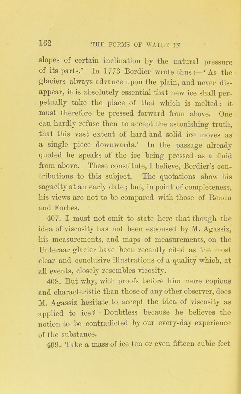 slopes of certain inclination by the natural pressure of its parts.’ In 1773 Bordier wrote thus:—‘ As the glaciers always advance upon the plain, and never dis- appear, it is absolutely essential that new ice shall per- petually take the place of that which is melted: it must therefore be pressed forward from above. One can hardly refuse then to accept the astonishing truth, that this vast extent of hard and solid ice moves a.s a single piece downwards.’ In the passage already quoted he speaks of the ice being pressed as a fluid from above. These constitute, I believe, Bordier’s con- tributions to this subject. The quotations show his sagacity at an early date; but, in point of completeness, his views are not to be compared with those of Rendu and Forbes. 407. I must not omit to state here that though the idea of viscosity has not been espoused by M. Agassiz, his measurements, and maps of measurements, on the Unteraar glacier have been recently cited as the most clear and conclusive illustrations of a quality which, at all events, closely resembles vicosity. 408. But why, with proofs before him more copious and characteristic than those of any other observer, does M. Agassiz hesitate to accept the idea of viscosity as applied to ice? Doubtless because he believes the notion to be contradicted by our every-day experience of the substance. 409. Take a mass of ice ten or even fifteen cubic feet