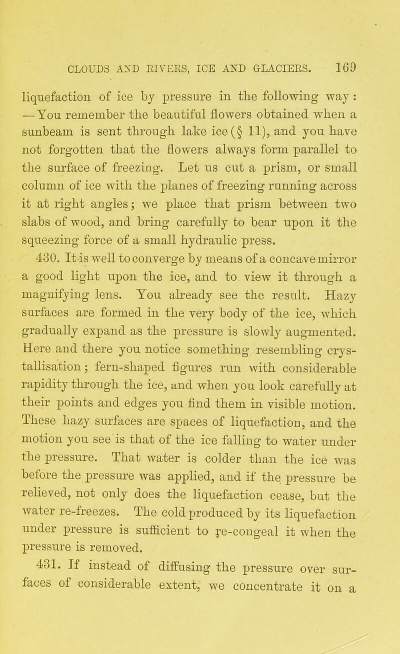 liquefaction of ice by pressure in the following way : — You remember the beautiful flowers obtained when a sunbeam is sent through lake ice(§ 11), and you have not forgotten that the flowers always form parallel to the surface of freezing. Let us cut a prism, or small column of ice with the planes of freezing running across it at right angles; we place that prism between two slabs of wood, and bring carefully to bear upon it the squeezing force of a small hydraulic press. 430. It is well to converge by means of a concave mirror a good light upon the ice, and to view it through a magnifying lens. You already see the result. Hazy surfaces are formed in the very body of the ice, which gradually expand as the pressure is slowly augmented. Here and there you notice something resembling crys- tallisation ; fern-sliaped figures run with considerable rapidity through the ice, and when you look carefully at their points and edges you find them in visible motion. These hazy surfaces are spaces of liquefaction, and the motion you see is that of the ice falling to water under the pressure. That water is colder than the ice was before the pressure was applied, and if the pressure be relieved, not only does the liquefaction cease, but the water re-freezes. The cold produced by its liquefaction under pressure is sufficient to ye-congeal it when the pressure is removed. 431. If instead of diffusing the pressure over sur- faces of considerable extent, we concentrate it on a