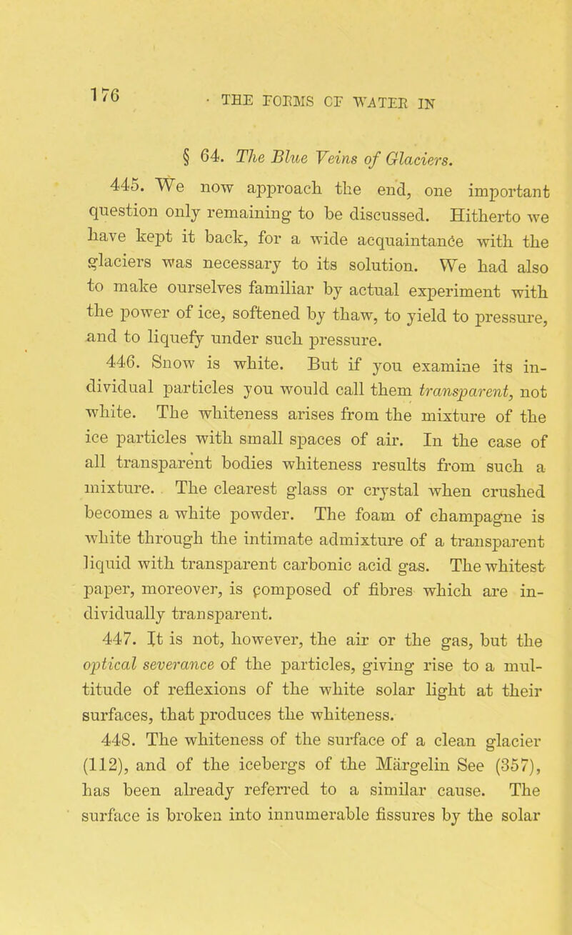 § 64. The Blue Veins of Glaciers. 445. We now approach the end, one important question only remaining to he discussed. Hitherto we have kept it back, for a wide acquaintance with the glaciers was necessary to its solution. We had also to make ourselves familiar by actual experiment with the power of ice, softened by thaw, to yield to pressure, and to liquefy under such pressure. 446. Snow is white. But if you examine its in- dividual particles you would call them transparent, not white. The whiteness arises from the mixture of the ice particles with small spaces of air. In the case of all transparent bodies whiteness results from such a mixture. The clearest glass or crystal when crushed becomes a white powder. The foam of champagne is white through the intimate admixture of a transparent liquid with transparent carbonic acid gas. The whitest paper, moreover, is pomposed of fibres which are in- dividually transparent. 447. It is not, however, the air or the gas, but the optical severance of the particles, giving rise to a mul- titude of reflexions of the white solar light at their surfaces, that produces the whiteness. 448. The whiteness of the surface of a clean glacier (112), and of the icebergs of the Margelin See (357), has been already referred to a similar cause. The surface is broken into innumerable fissures by the solar