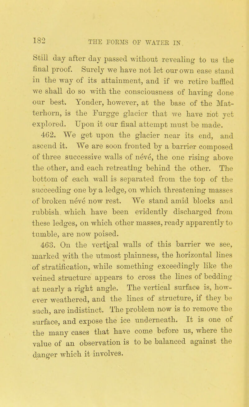 Still day after day passed without revealing to us the final proof. Surely we have not let our own ease stand in the way of its attainment, and if we retire baffled we shall do so with the consciousness of having done our best. Yonder, however, at the base of the Mat- terhorn, is the Furgge glacier that we have not yet explored. Upon it our final attempt must be made. 462. We get upon the glacier near its end, and ascend it. We are soon fronted by a barrier composed of three successive walls of neve, the one rising above the other, and each retreating behind the other. The bottom of each wall is separated from the top of the succeeding one by a ledge, on which threatening masses of broken neve now rest. We stand amid blocks and rubbish, which have been evidently discharged from these ledges, on which other masses, ready apparently to tumble, are now poised. 463. On the vertical walls of this barrier we see, marked with the utmost plainness, the horizontal lines of stratification, while something exceedingly like the veined structure appears to cross the lines of bedding at nearly a right angle. The vertical surface is, how- ever weathered, and the lines of structure, if they be such, are indistinct. The problem now is to remove the surface, and expose the ice underneath. It is one of the many cases that have come before us, where the value of an observation is to be balanced against the danger which it involves.