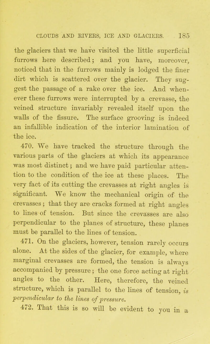 the glaciers that we have visited the little superficial furrows here described; and you have, moreover, noticed that in the furrows mainly is lodged the finer dirt which is scattered over the glacier. They sug- gest the passage of a rake over the ice. And when- ever these furrows were interrupted by a crevasse, the veined structure invariably revealed itself upon the walls of the fissure. The surface grooving is indeed an infallible indication of the interior lamination of the ice. 470. We have tracked the structure through the various parts of the glaciers at which its appearance was most distinct; and we have paid particular atten- tion to the condition of the ice at these places. The very fact of its cutting the crevasses at right angles is significant. We know the mechanical origin of the crevasses; that they are cracks formed at right angles to lines of tension. But since the crevasses are also perpendicular to the planes of structure, these planes must be parallel to the lines of tension. 471. On the glaciers, however, tension rarely occurs alone. At the sides of the glacier, for example, where marginal crevasses are formed, the tension is always accompanied by pressure; the one force acting at right angles to the other. Here, therefore, the veined structure, which is parallel to the lines of tension, is perpendicular to the lines of pressure. 472. That this is so will be evident to you in a