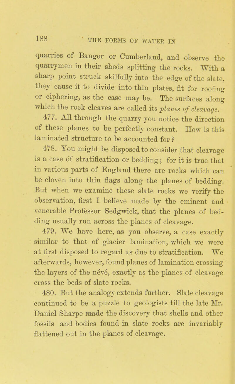 quailies of Bangor or Cumberland, and observe the quarrymen in their sheds splitting the rocks. With a sharp point struck skilfully into the edge of the slate, they cause it to divide into thin plates, fit for roofing or ciphering, as the case may be. The surfaces along which the rock cleaves are called its planes of cleavage. 477. All through the quarry you notice the direction of these planes to be perfectly constant. How is this laminated structure to be accounted for P 478. You might be disposed to consider that cleavage is a case of stratification or bedding; for it is true that in various parts of England there are rocks which can be cloven into thin flags along the planes of bedding. But when we examine these slate rocks we verify the observation, first I believe made by the eminent and venerable Professor Sedgwick, that the planes of bed- ding usually run across the planes of cleavage. 479. We have here, as you observe, a case exactly similar to that of glacier lamination, which we were at first disposed to regard as due to stratification. We afterwards, however, found planes of lamination crossing the layers of the neve, exactly as the planes of cleavage cross the beds of slate rocks. 480. But the analogy extends further. Slate cleavage continued to be a puzzle to geologists till the late Mr. Daniel Sharpe made the discovery that shells and other fossils and bodies found in slate rocks are invariably flattened out in the planes of cleavage.