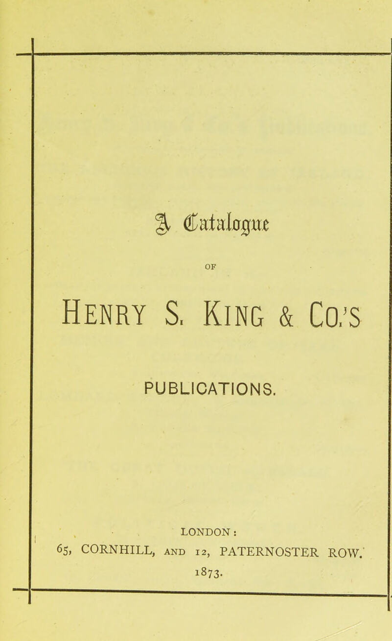 % Catalogue Henry S, King & Co/s PUBLICATIONS. LONDON: 65, CORNHILL, AND 12, PATERNOSTER ROW. 1873-