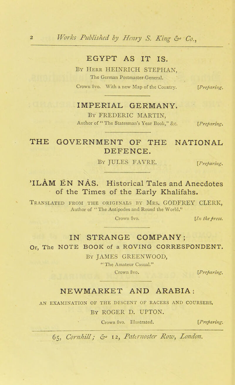 EGYPT AS IT IS. By Herr HEINRICH STEPHAN, The German Postmaster-General. Crown 8vo. With a new Map of the Country. \Prepeiriug. IMPERIAL GERMANY. By FREDERIC MARTIN, Author of “ The Statesman’s Year Book,” &c. [Preparing. THE GOVERNMENT OF THE NATIONAL DEFENCE. By JULES FAVRE. [Preparing. TLAM EN NAS. Historical Tales and Anecdotes of the Times of the Early Khalifahs. Translated from the originals by Mrs. GODFREY CLERK, Author of “The Antipodes and Round the World.” Crown 8vo. [/« the press. IN STRANGE COMPANY; Or, The NOTE BOOK of a ROVING CORRESPONDENT. By JAMES GREENWOOD, “ The Amateur Casual.” Crown 8vo. [Preparing. NEWMARKET AND ARABIA: AN EXAMINATION OF THE DESCENT OF RACERS AND COURSERS. By ROGER D. UPTON. Crown 8vo. Illustrated. [Preparing.