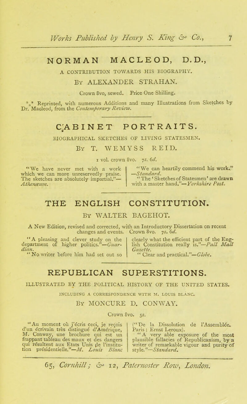 NORMAN MACLEOD, D. D., A CONTRIBUTION TOWARDS HIS BIOGRAPHY. By ALEXANDER STRAHAN. Crown 8vo, sewed. Price One Shilling. *** Reprinted, with numerous Additions and many Illustrations from Sketches by Dr. Macleod, from the Contemporary Review. C'A BINET PORTRAITS. BIOGRAPHICAL SKETCHES OF LIVING STATESMEN. By T. WEMYSS REID. i vol. crown 8vo. ys. 6d. “We have never met with a work which we can more unreservedly praise. The sketches are absolutely impartial.”— A thcnieum. “We can heartily commend his work.” —Standard. “ The ‘ Sketches of Statesmen’ are drawn with a master hand.”—Yorkshire Post. THE ENGLISH CONSTITUTION. By WALTER BAGEHOT. A New Edition, revised and corrected, with an Introductory Dissertation on recent changes and events. Crown 8vo. 7s. 6d. A pleasing and clever study on the department of higher politics.”—Guar- dian. “ No writer before him had set out so clearly what the efficient part of the Eng- lish Constitution really is.”—Pall Mall Gazette. “ Clear and practical.”—Globe. REPUBLICAN SUPERSTITIONS. ILLUSTRATED BY THE POLITICAL HISTORY OF THE UNITED STATES. INCLUDING A CORRESPONDENCE WITH M. LOUIS BLANC. By MONCURE D. CONWAY. Crown 8vo. 5s. “Au moment oil j’ecris ceci, je re<jois d’un dcrivain tres distingue d’Amerique, M. Conway, une brochure qui est un frappant tableau des maux ct des dangers qui resultent aux Etats Unis fie l’institu- tion prdsidentielle.”—M. Louis Blanc (De la Dissolution de l’Asscmblee. Paris: Ernst Leroux). “A very able exposure of the most plausible fallacies of Republicanism, by a writer of remarkable vigour and purity of style. ”—6 tandard. n OP1 65, Cornhill; 12, Paternoster Koto, London.