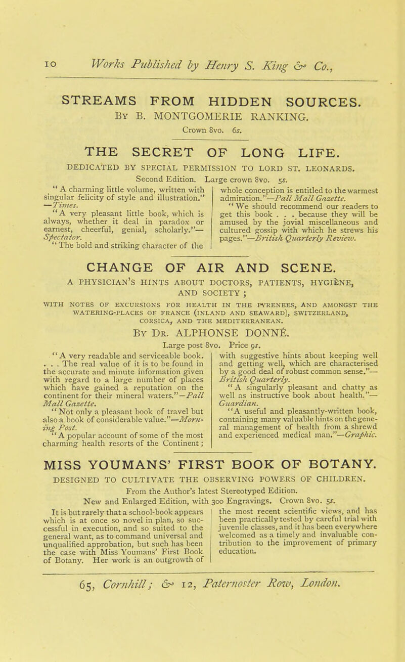 STREAMS FROM HIDDEN SOURCES. By B. MONTGOMERIE RANKING. Crown 8vo. 6s. THE SECRET OF LONG LIFE. DEDICATED BY SPECIAL PERMISSION TO LORD ST. LEONARDS. Second Edition. “ A charming little volume, written with singular felicity of style and illustration.” —Times. “A very pleasant little book, which is always, whether it deal in paradox or earnest, cheerful, genial, scholarly.”— Spectator. “ The bold and striking character of the Large crown 8vo. 5$. whole conception is entitled to the warmest admiration.”—Pall Mall Gazette. “ We should recommend our readers to get this book . . . because they will be amused by the jovial miscellaneous and cultured gossip with which he strews his pages.”—British Quarterly Reviesv. CHANGE OF AIR AND SCENE. A PHYSICIAN’S HINTS ABOUT DOCTORS, PATIENTS, HYGIENE, AND SOCIETY ; WITH NOTES OF EXCURSIONS FOR HEALTH IN THE PYRENEES, AND AMONGST THE WATERING-PLACES OF FRANCE (INLAND AND SEAWARD), SWITZERLAND, CORSICA, AND THE MEDITERRANEAN. By Dr. ALPHONSE DONNE. Large post 8vo. Price gs. “ A very readable and serviceable book. . . . The real value of it is to be found in the accurate and minute information given with regard to a large number of places which have gained a reputation on the continent for their mineral waters.”—Pall Mall Gazette. “ Not only a pleasant book of travel but also a book of considerable value.”—Morn- ing Post. “A popular account of some of the most charming health resorts of the Continent; with suggestive hints about keeping well and getting well, which are characterised by a good deal of robust common sense.— British Quarterly. “ A singularly pleasant and chatty as well as instructive book about health.”— Guardian. “A useful and pleasantly-written book, containing many valuable hints on the gene- ral management of health from a shrewd and experienced medical man.”—Graphic. MISS YOUMANS’ FIRST BOOK OF BOTANY. DESIGNED TO CULTIVATE THE OBSERVING POWERS OF CHILDREN. From the Author’s latest Stereotyped Edition. New and Enlarged Edition, with It is hut rarely that a school-book appears which is at once so novel in plan, so suc- cessful in execution, and so suited to the general want, as to command universal and unqualified approbation, but such has been the case with Miss Youmans’ First Book of Botany. Her work is an outgrowth of 300 Engravings. Crown 8vo. 5r. the most recent scientific views, and has been practically tested by careful trial with juvenile classes, and it has been everywhere welcomed as a timely and invaluable con- tribution to the improvement of primary education.