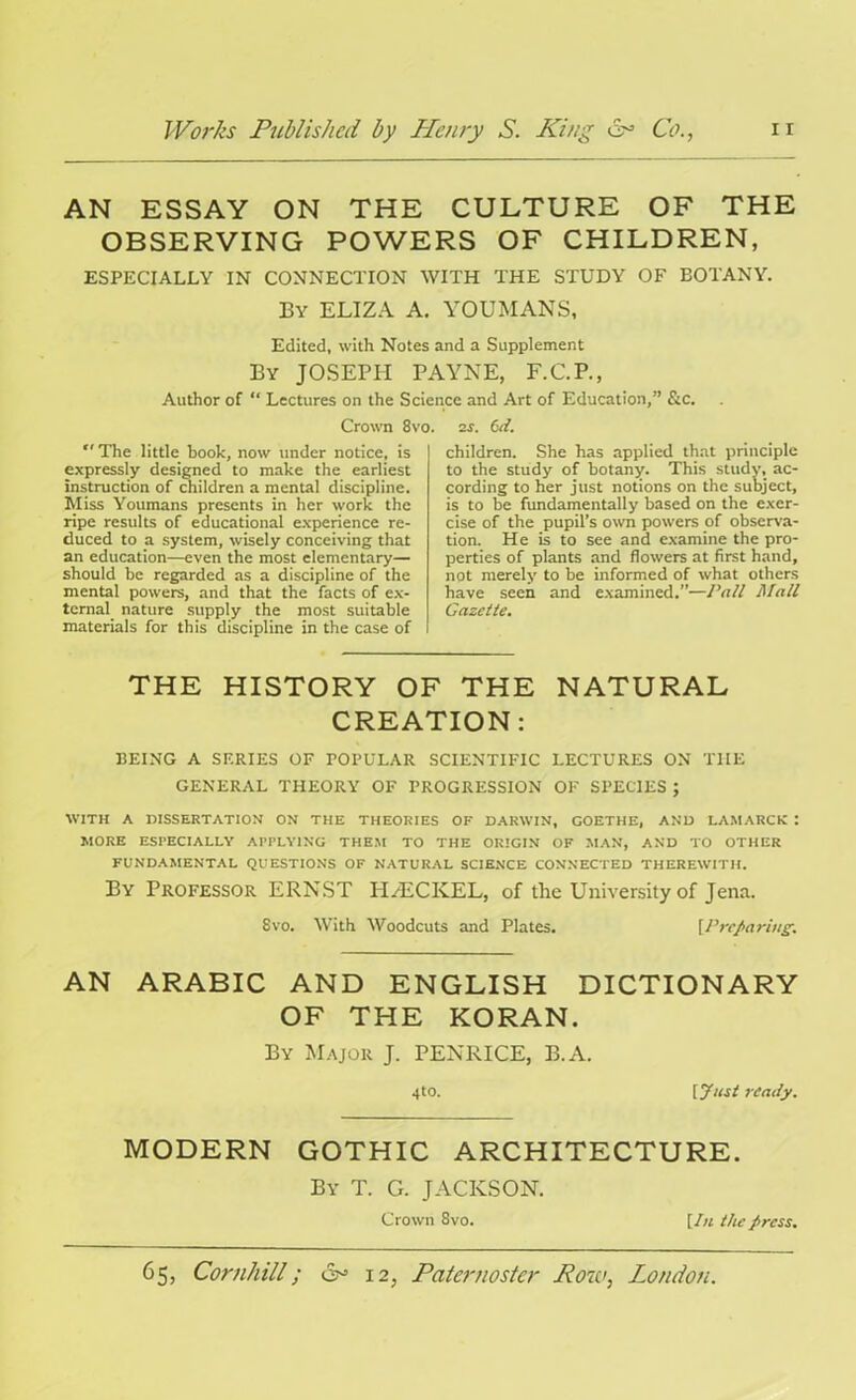 AN ESSAY ON THE CULTURE OF THE OBSERVING POWERS OF CHILDREN, ESPECIALLY IN CONNECTION WITH THE STUDY OF BOTANY. By ELIZA A. YOUMANS, Edited, with Notes and a Supplement By JOSEPH PAYNE, F.C.P., Author of “ Lectures on the Science and Art of Education,” &c. Crown 8vo. 2s. Cd. The little hook, now under notice, is expressly designed to make the earliest instruction of children a mental discipline. Miss Youmans presents in her work the ripe results of educational experience re- duced to a system, wisely conceiving that an education—even the most elementary— should be regarded as a discipline of the mental powers, and that the facts of ex- ternal nature supply the most suitable materials for this discipline in the case of children. She has applied that principle to the study of botany. This study, ac- cording to her just notions on the subject, is to be fundamentally based on the exer- cise of the pupil’s own powers of observa- tion. He is to see and examine the pro- perties of plants and flowers at first hand, not merely to be informed of what others have seen and examined.”—Pall Mall Gazette. THE HISTORY OF THE NATURAL CREATION: BEING A SERIES OF POPULAR SCIENTIFIC LECTURES ON THE GENERAL THEORY OF PROGRESSION OF SPECIES ; WITH A DISSERTATION ON THE THEORIES OF DARWIN, GOETHE, AND LAMARCK I MORE ESPECIALLY APPLYING THEM TO THE ORIGIN OF MAN, AND TO OTHER FUNDAMENTAL QUESTIONS OF NATURAL SCIENCE CONNECTED THEREWITH. By Professor ERNST PI/ECKEL, of the University of Jena. 8vo. With Woodcuts and Plates. [Preparing. AN ARABIC AND ENGLISH DICTIONARY OF THE KORAN. By Major J. PENRICE, B.A. 4to. [Just ready. MODERN GOTHIC ARCHITECTURE. By T. G. JACKSON. Crown 8vo. [In the />rcss.