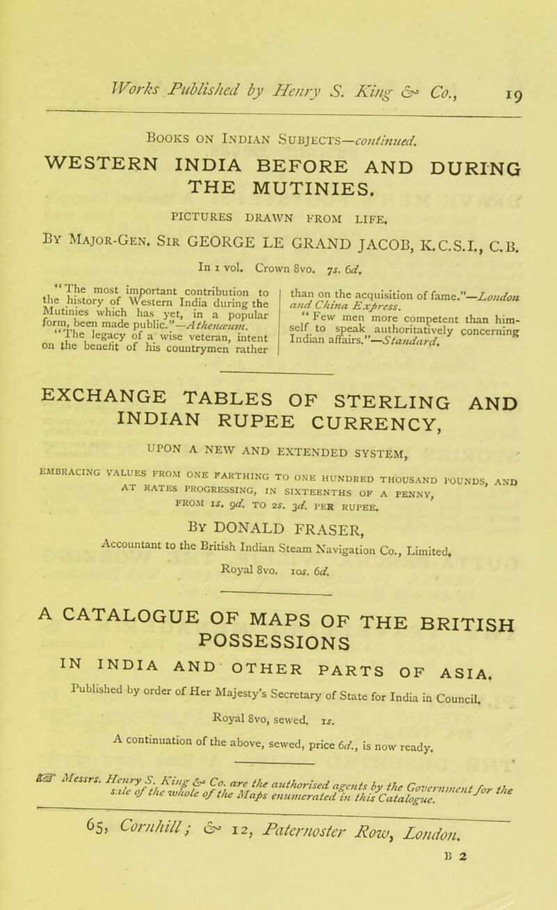 Books on Indian Subjects—continued. WESTERN INDIA BEFORE AND DURING THE MUTINIES. PICTURES DRAWN FROM LIFE. By Major-Gen. Sir GEORGE LE GRAND JACOB, K.C.S.I., C.B. In i vol. Crown 8vo. js. 6d. The most important contribution to the history of Western India during the Mutinies which has yet, in a popular I^tm, been made public.”—sitheiueuvi. “ Jhe legacy of a wise veteran, intent on the benefit of his countrymen rather than on the acquisition of fame.”—Loudon and China. Express. “ Fe'v men more competent than him- self. to speak authoritatively concerning Indian affairs.”—Standard, EXCHANGE TABLES OF STERLING AND INDIAN RUPEE CURRENCY, UPON A NEW AND EXTENDED SYSTEM, EMBRACING VALUES FROM ONE FARTHING TO ONE HUNDRED THOUSAND FOUNDS, AND AT RATES PROGRESSING, IN SIXTEENTHS OF A PENNY, FROM IS, 9d, TO 2S. 3d. PER RUPEE. By DONALD FRASER, Accountant to the British Indian Steam Navigation Co., Limited. Royal 8vo. ios. 6d. A CATALOGUE OF MAPS OF THE BRITISH POSSESSIONS IN INDIA AND OTHER PARTS OF ASIA. Published by order of Her Majesty’s Secretary of State for India in Council. Royal 8vo, sewed, is. A continuation of the above, sewed, price 6d., is now ready.