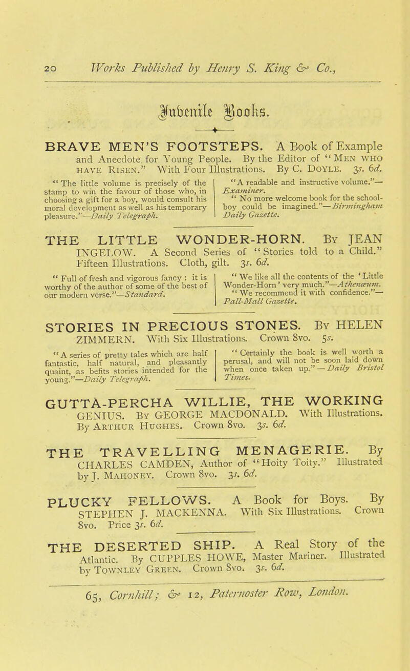 Jfubcmlc Dofllts. 4 BRAVE MEN’S FOOTSTEPS. A Book of Example and Anecdote for Young People. By the Editor of “ Men who have Risen.” With Four Illustrations. By C. Doyle, y. 6d. “ The little volume is precisely of the stamp to win the favour of those who, in choosing a gift for a boy, would consult his moral development as well as his temporary pleasure.—Daily Telegraph. “A readable and instructive volume.”— Examiner. “ No more welcome book for the school- boy could be imagined.—Birmingham Daily Gazette. THE LITTLE WONDER-HORN. By JEAN INGELOW. A Second Series of “Stories told to a Child.” Fifteen Illustrations. Cloth, gilt. y. 6d. “ Full of fresh and vigorous fancy : it is worthy of the author of some of the best of our modern verse.”—Standard. “ We like all the contents of the * Little Wonder-Horn ’ very much.”—Atheneeum. “ We recommend it with confidence.”— Pall-Mall Gazette. STORIES IN PRECIOUS STONES. By HELEN ZIMMERN. With Six Illustrations. Crown 8vo. 5^ “ A series of pretty tales which are half fantastic, half natural, and pleasantly quaint, as befits stories intended for the young.**—Daily Telegraph. “ Certainly the book is well worth a perusal, and will not be soon laid down when once taken up.** — Daily Bristol Times. GUTTA-PERCHA WILLIE, THE WORKING GENIUS. By GEORGE MACDONALD. With Illustrations. By Arthur Hughes. Crown 8vo. y. 6d. THE TRAVELLING MENAGERIE. By CHARLES CAMDEN, Author of “Hoity Toity.” Illustrated by J. Mahoney. Crown 8vo. y. 6d. PLUCKY FELLOWS. A Book for Boys. By STEPHEN J. MACKENNA. With Six Illustrations. Crown Svo. Price y. 6d. THE DESERTED SHIP. A Real Story of the Atlantic. By CUPPLES HOWE, Master Mariner. Illustrated by Townley Green. Crown Svo. y. 6d.