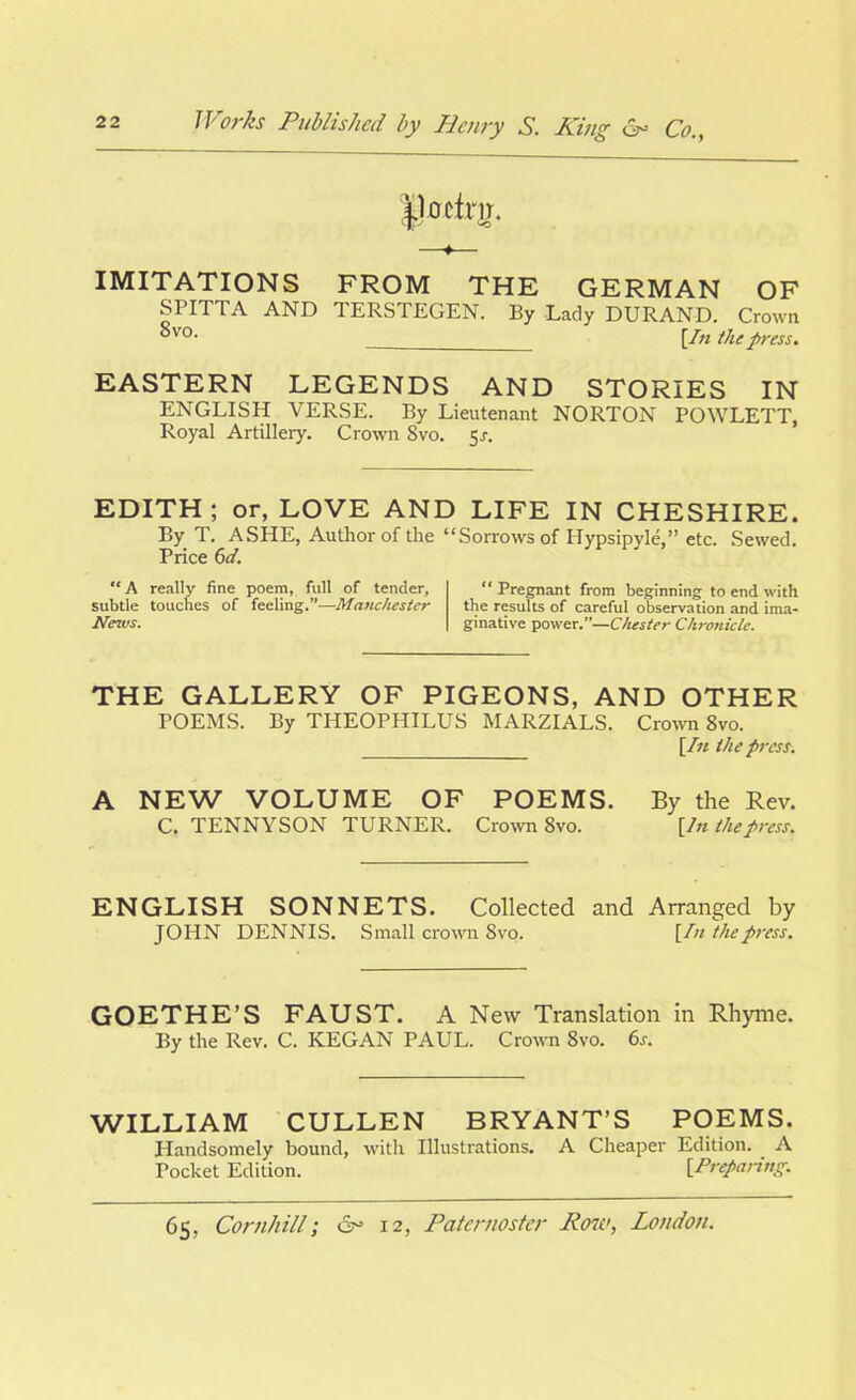 |)0ctnr. ♦ IMITATIONS FROM THE GERMAN OF SPITTA AND TERSTEGEN. By Lady DURAND. Crown °v0- [In the press. EASTERN LEGENDS AND STORIES IN ENGLISH VERSE. By Lieutenant NORTON POWLETT, Royal Artillery. Crown Svo. 5r. EDITH; or, LOVE AND LIFE IN CHESHIRE. By T. ASHE, Author of the “Sorrows of Hypsipyleetc. Sewed. Price 6d. “A really fine poem, full of tender, subtle touches of feeling.”—Manchester News. “ Pregnant from beginning to end with the results of careful observation and ima- ginative power.”—Chester Chronicle. THE GALLERY OF PIGEONS, AND OTHER POEMS. By THEOPHILUS MARZIALS. Crown 8vo. [In the press. A NEW VOLUME OF POEMS. By the Rev. C. TENNYSON TURNER. Crown 8vo. [In the press. ENGLISH SONNETS. Collected and Arranged by JOHN DENNIS. Small crown Svo. [In the press. GOETHE’S FAUST. A New Translation in Rhyme. By the Rev. C. KEGAN PAUL. Crown Svo. 6j. WILLIAM CULLEN BRYANT’S POEMS. Handsomely bound, with Illustrations. A Cheaper Edition. A Pocket Edition. [Preparing.