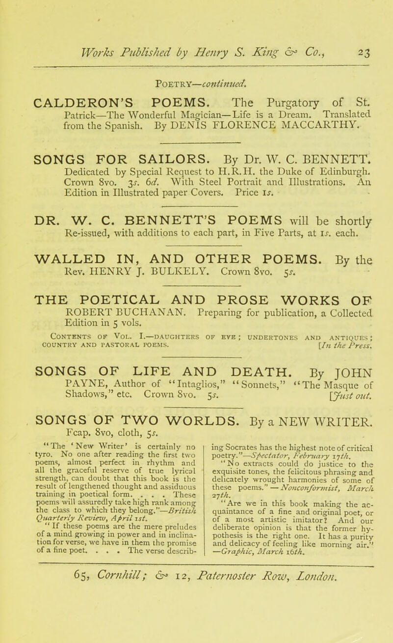 Poetry—continued. CALDERON’S POEMS. The Purgatory of St. Patrick—The Wonderful Magician—Life is a Dream. Translated from the Spanish. By DENIS FLORENCE MACCARTHY. SONGS FOR SAILORS. By Dr. W. C. BENNETT. Dedicated by Special Request to PI.R. IP. the Duke of Edinburgh. Crown 8vo. 3-f. 6d. With Steel Portrait and Illustrations. An Edition in Illustrated paper Covers. Price is. DR. W. C. BENNETT’S POEMS will be shortly Re-issued, with additions to each part, in Five Parts, at is. each. WALLED IN, AND OTHER POEMS. By the Rev. HENRY J. BULKELY. Crown 8vo. 5*. THE POETICAL AND PROSE WORKS OF ROBERT BUCHANAN. Preparing for publication, a Collected Edition in 5 vols. Contents of Vol. I.—daughters of eve; undertones and antiques; country and pastoral poems. [ln the Press. SONGS OF LIFE AND DEATH. By JOHN PAYNE, Author of “Intaglios,” “Sonnets,” “The Masque of Shadows,” etc. Crown Svo. 5^. \Just out. SONGS OF TWO WORLDS. By a NEW WRITER. Fcap. Svo, cloth, 5^. “The ‘New Writer’ is certainly no tyro. No one after reading the first two poems, almost perfect in rhythm and all the graceful reserve of true lyrical strength, can doubt that this book is the result of lengthened thought and assiduous training in poetical form. . . . These poems will assuredly take high rank among the class to which they belong.”—British Quarterly Review, April 1st. “ If these poems are the mere preludes of a mind growing in power and in inclina- tion for verse, we have in them the promise of a fine poet. . . . The verse describ- ing Socrates has the highest note of critical poetry.”—Spectator, Februaty 17th. “No extracts could do justice to the exquisite tones, the felicitous phrasing and delicately wrought harmonies of some of these poems.—Nonconformist, March 27th. “ Are we in this book making the ac- quaintance of a fine and original poet, or of a most artistic imitator’ And our deliberate opinion is that the former hy- pothesis is the right one. It has a purity and delicacy of feeling like morning air.” —Graphic, March 16th.