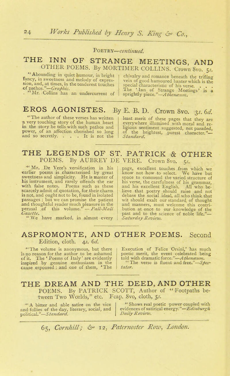 Poetry-^-continued. THE INN OF STRANGE MEETINGS, AND OTHER 1 OEMS. By MORTIMER COLLINS. Crown 8vo. 5-r. “Abounding in quiet humour, in bright Taney, in sweetness, and melody of expres- sion, and, at times, in the tenderest touches of pathos. ”—Graphic. ■ “ Mr. Collins has an undercurrent of chivalry and romance beneath the trifling vein of good humoured banter which is the special characteristic of his verse. . . . The * Inn of Strange Meetings ’ is a sprightly piece.”—Atkeneenm. EROS AGONISTES. “The author of these verses has written a very touching story of the human heart in the story he tells with such pathos and power, of an affection cherished so long and so secretly. . . . It is not the By E. B. D. Crown 8vo. 3s. 6d. least merit of these pages that they are everywhere illumined with moral and re- ligious sentiment suggested, not paraded, of the brightest, purest character.”— Standard. THE LEGENDS OF ST. PATRICK & OTHER POEMS. By AUBREY DE VERE. Crown Svo. tr. “ Mr. De Vere’s versification in his earlier poems is characterised by great sweetness and simplicity. He is master of his instrument, and rarely offends the ear with false notes. Poems such as these scarcely admit of quotation, for their charm is not, and ought not to be, found in isolated passages ; but we can promise the patient and thoughtful reader much pleasure in the perusal of this volume.” — Pall-Mall Gazette. “ We have marked, in almost every page, excellent touches from which we know not how to select. We have but space to commend the varied structure of his verse, the carefulness of his grammar, and his excellent English. All who be- lieve that poetry should raise and not debase the social ideal, all who think that wit should exalt our standard, of thought and manners, must welcome this contri- bution at once to our knowledge of the past and to the science of noble life.”— Saturday Review. ASPROMONTE, AND OTHER POEMS. Second Edition, cloth. 4^. 6d. “The volume is anonymous, but there is no reason for the author to be ashamed of it. The ‘ Poems of Italy ’ are evidently inspired by genuine enthusiasm in the cause espoused; and one of them, * The Execution of Felice Orsini,’ has much poetic merit, the event celebrated being told with dramatic force.”—A theneeum. “The verse is fluent and free.”—Spec- tator. THE DREAM AND THE DEED, AND OTHER POEMS. By PATRICK SCOTT, Author of “ Footpaths be- tween Two Worlds,” etc. Fcap. Svo, cloth, 5s. “A bitter and able satire on the vice and follies of the day, literary, social, and political.”—Standard. “ Shows real poetic power coupled with evidences of satirical energy. ”—Edinburgh Daily Revieiv.