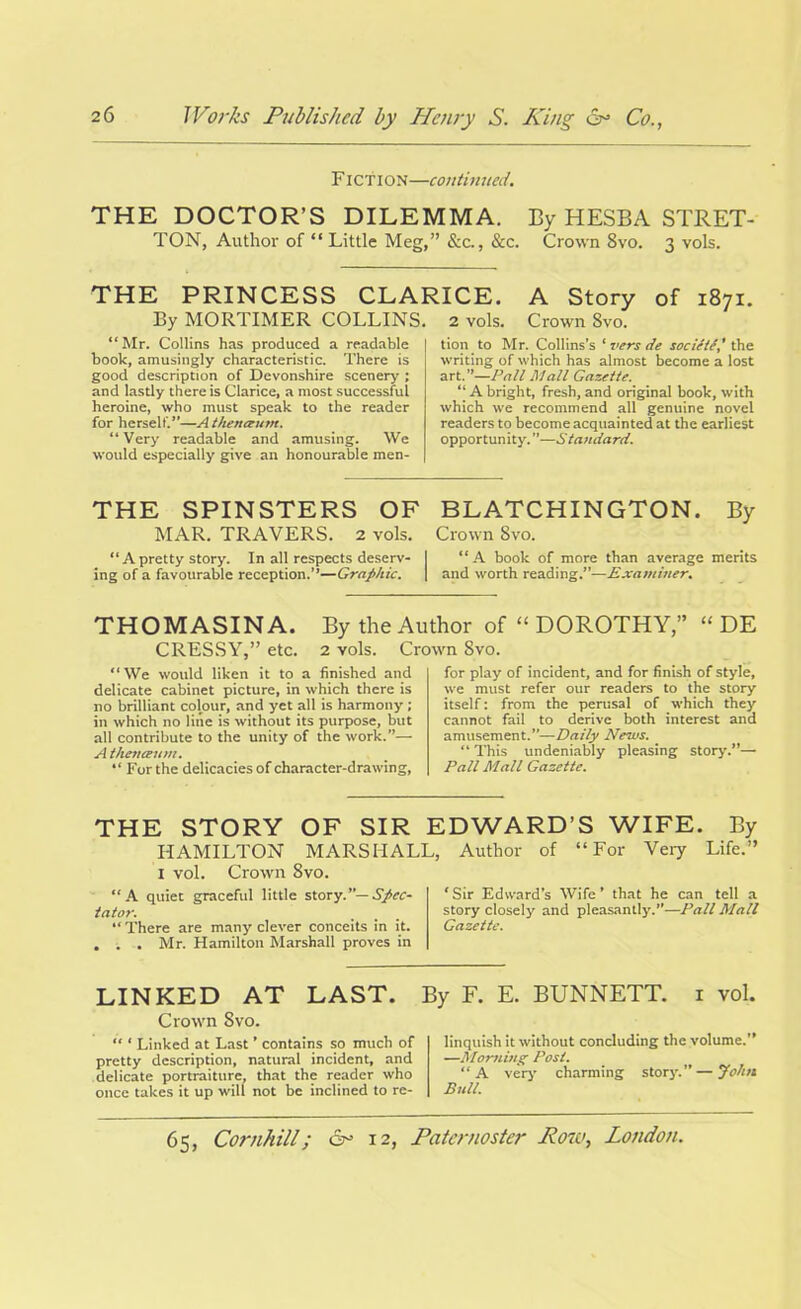 Fiction—continued. THE DOCTOR’S DILEMMA. By HESBA STRET- TON, Author of “ Little Meg,” &c., &c. Crown 8vo. 3 vols. THE PRINCESS CLARICE. A Story of 1871. By MORTIMER COLLINS. 2 vols. Crown Svo. Mr. Collins has produced a readable book, amusingly characteristic. There is good description of Devonshire scenery; and lastly there is Clarice, a most successful heroine, who must speak to the reader for herself.”—A thenaum. “Very readable and amusing. We would especially give an honourable men- tion to Mr. Collins’s ‘ vers de society' the writing of which has almost become a lost art.”—Pall Mall Gazette. “ A bright, fresh, and original book, with which we recommend all genuine novel readers to become acquainted at the earliest opportunity. ”—Standard. THE SPINSTERS OF BLATCHINGTON. By MAR. TRAVERS. 2 vols. Crown Svo. “A pretty story. In all respects deserv- I “A book of more than average merits ing of a favourable reception.’’—Graphic. \ and worth readingExaminer. THOMASINA. By the Author of “ DOROTHY,” “ DE CRESSY.” etc. 2 vols. Crown Svo. “We would liken it to a finished and delicate cabinet picture, in which there is no brilliant colour, and yet all is harmony ; in which no line is without its purpose, but all contribute to the unity of the work.”— A then mum. “ For the delicacies of character-drawing, for play of incident, and for finish of style, we must refer our readers to the story itself: from the perusal of which they cannot fail to derive both interest and amusement.”—Daily News. “ This undeniably pleasing story.”— Pall Mall Gazette. THE STORY OF SIR EDWARD’S WIFE. By HAMILTON MARSHALL, Author of “For Very Life.” 1 vol. Crown Svo. “A quiet graceful little story.”— Spec- tator. “ There are many clever conceits in it. . . . Mr. Hamilton Marshall proves in ‘ Sir Edward’s Wife ’ that he can tell a story closely and pleasantly.”—Pall Mall Gazette. LINKED AT LAST. Crown Svo. “ ‘ Linked at Last ’ contains so much of pretty description, natural incident, and delicate portraiture, that the reader who once takes it up will not be inclined to re- By F. E. BUNNETT. 1 vol. linquish it without concluding the volume.” —Mortiing Post. “A very charming story.” — John Bull.