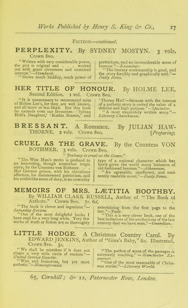 FICTION—continued. PERPLEXITY. By SYDNEY MOSTYN. 3 vols. Crown 8vo. “ Written with very considerable power, the plot is original and . . . worked out with great cleverness and sustained interest.”—Standard. “ Shows much lucidity, much power of portraiture, and no inconsiderable sense of humour.”—Examiner. “ The literary workmanship is good, and the story forcibly and graphically told.”— Daily News. HER TITLE OF HOI Second Edition. 1 vol. Cro “It is unnecessary to recommend tales of Holme Lee’s, for they are well known, and all more or less liked. But this book far exceeds even our favourites—‘ Sylvan Holt’s Daughter,’ ‘Kathie Brande,’ and IOUR. By HOLME LEE. wn 8vo. ‘ Thorny Hall'—because with the interest of a pathetic story is united the value of a definite and high purpose.”—Spectator. “ A most exquisitely written story.”—• Literary Churchman. BRESSANT. A Romance. By JULIAN HAW- THORNE. 2 vols. Crown 8vo. [Preparing.\ CRUEL AS THE GRA BOTHMER. 3 vols. Crow “ Jealousy is cru “ The Wise Man’s motto is prefixed to an interesting, though somewhat tragic story, by the Countess von Bothmer. . . Her German prince, with his chivalrous affection, his disinterested patriotism, and his soldierlike sense of duty, is no unworthy VE. By the Countess VON n 8vo. el as the Grave. ” type of a national character which has lately given the world many instances of old-fashioned heroism.”—A theneeum. “An agreeable, unaffected, and emi- nently readable novel.”—Daily Ne-ws. MEMOIRS OF MRS. By WILLIAM CLARK RU Authors.” Crown 8vo. 7s. “The book is clever and ingenious.— Saturday Review. “One of the most delightful books I have read for a very long while. Very few works of truth or fiction are so thoroughly L^ETITIA BOOTHBY. SSELL, Author of “ The Book of d. entertaining from the first page to the last.”—Judy. “This is a very clever book, one of the best imitations of the productions of the last century that we have seen.”—Guardian. LITTLE HODGE. A Christmas Country Carol. By EDWARD JENKINS, Author of “Ginx’s Baby,” &c. Illustrated. Crown 8vo. $s. We shall be mistaken if it does not obtain a very wide circle of readers.”— United Service Gazette. “ Wise and humorous, but yet most pathetic. ”—Nonconformist. The pathos of some of the passages is extremely touching.” — Manchester Ex- aminer. “ One of the most seasonable of Christ- mas stories.—Literary World.