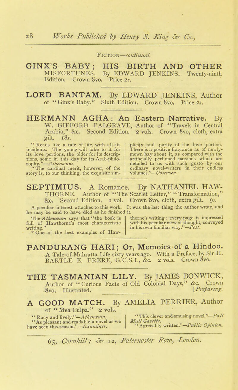 Fiction—continued. GINX’S BABY; HIS BIRTH AND OTHER MISFORTUNES. By EDWARD JENKINS. Twenty-ninth Edition. Crown 8vo. Price 2s. LORD BANTAM. By EDWARD JENKINS, Author of “ Ginx’s Baby. ” Sixth Edition. Crown 8vo. Price 2s. HERMANN AGHA: An Eastern Narrative. By W. GIFFORD PALGRAVE, Author of “Travels in Central Arabia.” See. Second Edition. 2 vols. Crown 8vo. cloth, extra gilt. i8r. “ Reads like a tale of life, with all its incidents. The young will take to it for its love portions, the older for its descrip- tions, some in this day for its Arab philo- sophy. ”—A ihemrum. “The cardinal merit, however, of the story is, to our thinking, the exquisite sim- plicity and purity of the love portion. There is a positive fragrance as of newly- mown hay about it, as compared with the artificially perfumed passions which are detailed to us with such gusto by our ordinary novel-writers in their endless volumes .’’—Observer. SEPTIMIUS. A Romance. By NATHANIEL HAW- THORNE. Author of “The Scarlet Letter,” “Transformation,” &c. Second Edition, i vol. Crown 8vo, cloth, extra gilt. 9s. A peculiar interest attaches to this work. It was the last thing the author wrote, and he may be said to have died as he finished it. Thz Athenaum says that “ the book is full of Hawthorne’s most characteristic writing.’’ “ One of the best examples of Haw- thorne’s writing ; every page is impressed with his peculiar view of thought, conveyed in his own familiar way.”—Post. PANDURANG HARI; Or, Memoirs of a Hindoo. A Tale of Mahratta Life sixty years ago. With a Preface, by Sir H. BARTLE E. FRERE, G.C.S.I., &c. 2 vols. Crown 8vo. THE TASMANIAN LILY. By JAMES BONWICK, Author of “Curious Facts of Old Colonial Days,” &c. Crown 8 vo. Illustrated. [Preparing. A GOOD MATCH. By of “ Mea Culpa.” 2 vols. “ Racy and lively.”—Athenanlm. “ As pleasant and readable a novel as we have seen this season.”—Examiner. AMELIA PERRIER, Author “This clever and amusing novel.”—Pall Mall Gazette. “Agreeably written.”—Public Opinion.