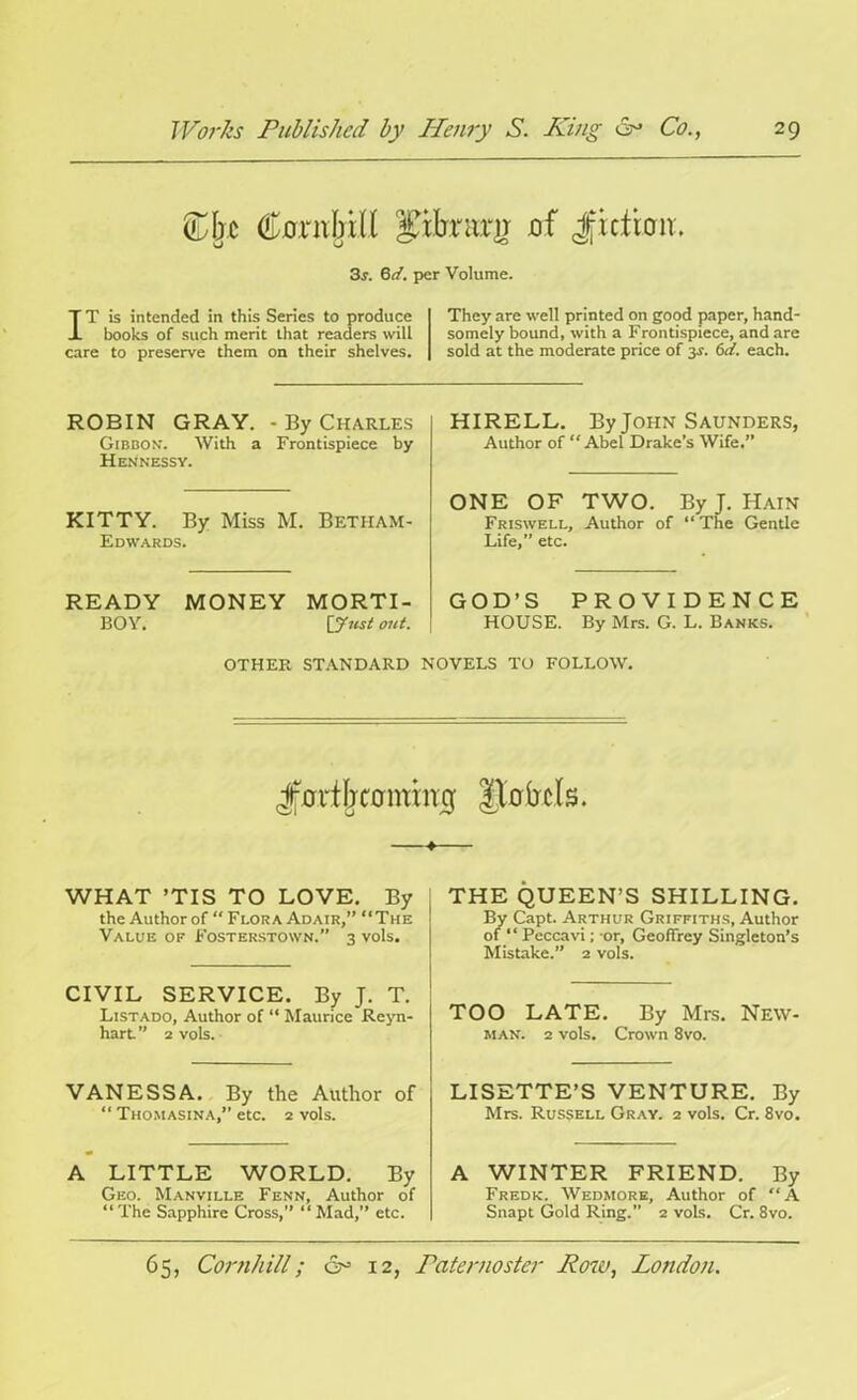 £f;c Conibill Pirraxg jof Jfidbir. 3s. 6d. per Volume. IT is intended in this Series to produce books of such merit that readers will care to preserve them on their shelves. They are well printed on good paper, hand- somely bound, with a Frontispiece, and are sold at the moderate price of 3-f. 6d. each. ROBIN GRAY. - By Charles Gibbon. With a Frontispiece by Hennessy. KITTY. By Miss M. Betham- Edwards. READY MONEY MORTI- BOY. [gust out. HIRELL. By John Saunders, Author of “Abel Drake’s Wife.” ONE OF TWO. By J. Hain Friswell, Author of “The Gentle Life,” etc. GOD’S PROVIDENCE HOUSE. By Mrs. G. L. Banks. OTHER STANDARD NOVELS TO FOLLOW. Jmiljcontinij Jlabtls. —♦— WHAT ’TIS TO LOVE. By the Author of “ Flora Adair,” “The Value of Fosterstown. 3 vols. CIVIL SERVICE. By J. T. Listado, Author of “ Maurice Reyn- hart. ” 2 vols. VANESSA. By the Author of “ Thomasina,” etc. 2 vols. A LITTLE WORLD. By Geo. Manville Fenn, Author of “The Sapphire Cross,” “Mad,” etc. THE QUEEN’S SHILLING. By Capt. Arthur Griffiths, Author of “ Peccavi; or, Geoffrey Singleton’s Mistake.” 2 vols. TOO LATE. By Mrs. New- man. 2 vols. Crown 8vo. LISETTE’S VENTURE. By Mrs. Russell Gray. 2 vols. Cr. 8vo. A WINTER FRIEND. By Fredk. Wedmore, Author of “A Snapt Gold Ring.” 2 vols. Cr. 8vo.