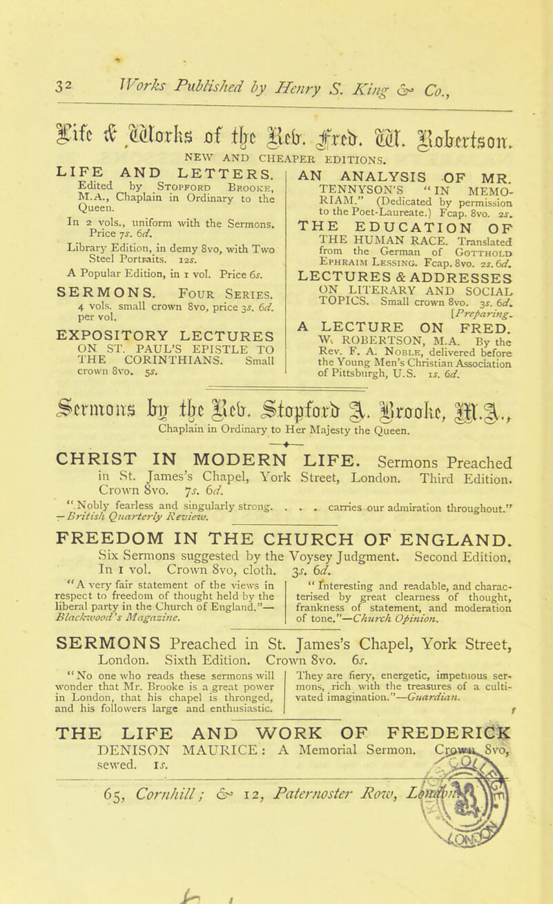 fifr if tlm-hs of % |lc(j. Jfrtir. M. gaforteon. NEW AND CHEAPER EDITIONS. LIFE AND LETTERS. Edited by Stopford Bp.ooke, M.A., Chaplain in Ordinary to the Queen. In 2 vols., uniform with the Sermons. Price 7s. 6d. Library Edition, in demy Svo, with Two Steel Portraits. i2r. A Popular Edition, in x vol. Price 6s. SERMONS. Four Series. 4 vols. small crown 8vo, price 3s. 6d. per vol. EXPOSITORY LECTURES ON ST. PAUL’S EPISTLE TO THE CORINTHIANS. Small crown 8vo. 5$. AN ANALYSIS OF MR TENNYSON’S “ IN MEMO- RIAM.” (Dedicated by permission to the Poet-Laureate.) Fcap. 8vo. 2r. THE EDUCATION OF THE HUMAN RACE. Translated from the German of Gotthold Ephraim Lessing. Fcap. 8vo. 2r. 6d. LECTURES & ADDRESSES ON LITERARY AND SOCIAL TOPICS. Small crown 8vo. 3s. 6d. [Preparing. A LECTURE ON FRED. w, ROBERTSON, M.A. By the Rev. F. A. Noble, delivered before the Young Men’s Christian Association of Pittsburgh, U.S. is. 6d. Sermons % % gclr. Stopforb %. Ikoohc, Chaplain in Ordinary to Her Majesty the Queen. —♦—■ CHRIST IN MODERN LIFE. Sermons Preached in St. James’s Chapel, York Street, London. Third Edition. Crown Svo. Js. 6d. “ Nobly fearless and singularly strong. . . . carries our admiration throughout.” — British Quarterly Review. FREEDOM IN THE CHURCH OF ENGLAND. Six Sermons suggested by the Voysey Judgment. Second Edition. 3s- In 1 vol. Crown 8vo, cloth. “A very fair statement of the views in respect to freedom of thought held by the liberal party in the Church of England.”— lilack-.vood 's Magazine. 6ci. “ Interesting and readable, and charac- terised by great clearness of thought, frankness of statement, and moderation of tone.”—Church Opinion. SERMONS Preached in St. James’s Chapel, York Street, London. Sixth Edition. Crown 8vo. 6s. “ No one who reads these sermons will wonder that Mr. Brooke is a great power in London, that his chapel is thronged, and his followers large and enthusiastic. They are fiery, energetic, impetuous ser- mons, rich with the treasures of a culti- vated imagination.”—Guardian. THE LIFE AND WORK OF FREDERICK DENISON MAURICE: sewed, it. 65, Cornhill; cr 12, A Memorial Sermon. Paternoster Row,