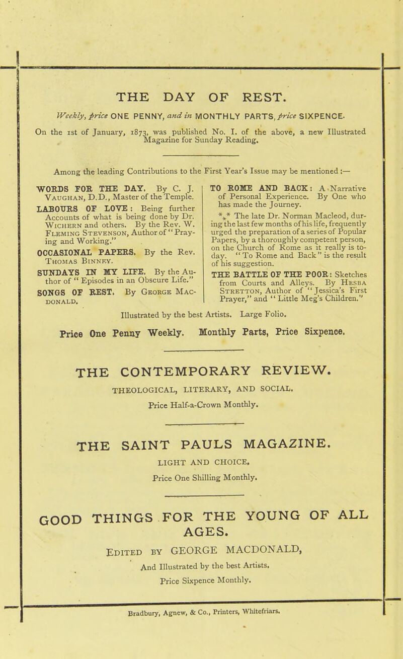 THE DAY OF REST. Weekly, price ONE PENNY, and in MONTHLY PARTS, price SIXPENCE. On the ist of January, 1873, was published No. I. of the above, a new Illustrated Magazine for Sunday Reading. Among the leading Contributions to the First Year’s Issue may be mentioned :— WORDS FOR THE DAY. By C. J. Vaughan, D.D., Master of the Temple. LABOURS OF LOVE : Being further Accounts of what is being done by Dr. Wichern and others. By the Rev. W. Fleming Stevenson, Author of “Pray- ing and Working.” OCCASIONAL PAPERS. By the Rev. Thomas Binnev. SUNDAYS IN MY LIFE. By the Au- thor of “ Episodes in an Obscure Life.” SONGS OF REST. By George Mac- donald. TO ROME AND BACK: A.Narrative of Personal Experience. By One who has made the Journey. *** The late Dr. Norman Macleod, dur- ing the last few months of his life, frequently urged the preparation of a series of Popular Papers, by a thoroughly competent person, on the Church of Rome as it really is to- day. “ To Rome and Back” is the result of his suggestion. THE BATTLE OF THE POOR: Sketches from Courts and Alleys. By Hesba Stretton, Author of “Jessica’s First Prayer,” and “ Little Meg’s Children.” Illustrated by the best Artists. Large Folio. Price One Penny Weekly. Monthly Parts, Price Sixpence. THE CONTEMPORARY REVIEW. THEOLOGICAL, LITERARY, AND SOCIAL. Price Half-a-Crown Monthly. THE SAINT PAULS MAGAZINE. LIGHT AND CHOICE. Price One Shilling Monthly. GOOD THINGS FOR THE YOUNG OF ALL AGES. Edited by GEORGE MACDONALD, And Illustrated by the best Artists. Price Sixpence Monthly. Bradbury, Agnew, & Co., Printers, Whltefriars.