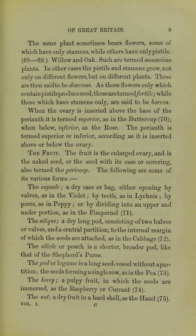 The same plant sometimes bears flowers, some of which have only stamens, while others have onlypistils. (6S—69.) Willow and Oak. Such are termed monoecious plants. In other cases the pistils and stamens grow, not only on different flowers, but on different plants. These are then saidto be dioecious. As those flowers only which contain pistils produce seed, these are termedfertile; while those which have stamens only, are said to be barren. When the ovary is inserted above the base of the perianth it is termed superior, as in the Buttercup (70); when below, inferior, as the Bose. The perianth is termed superior or inferior, according as it is inserted above or below the ovary. The Fruit. The fruit is the enlarged ovary, and is the naked seed, or the seed with its case or covering, also termed the pericarp. The following are some of its various forms :— The capsule; a dry case or bag, either oj^ening by valves, as in the Violet; by teeth, as in Lychnis ; by pores, as in Poppy; or by dividing into an upper and under portion, as in the Pimpernel (71). The silique; a dry long pod, consisting of two halves or valves, and a central partition, to the internal margin of which the seeds are attached, as in the Cabbage (72). The silicle or pouch is a shorter, broader pod, like that of the Shepherd’s Purse. The pod or legume is a long seed-vessel without apar- tition; the seeds forming a single row, as in the Pea (73). The berry; a pulpy fruit, in which the seeds are immersed, as the Raspberry or Currant (74). The nut; a dry fruit in a hard shell, as the Hazel (75). VOL. i. c