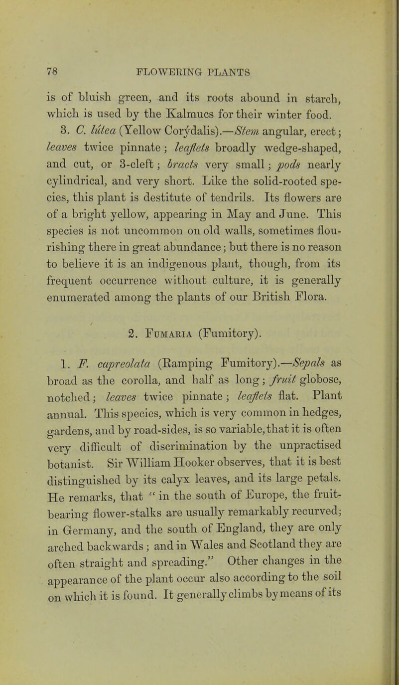 is of bluish green, and its roots abound in starch, which is used by the Kalmucs for their winter food. 3. C. lutea (Yellow Cor^dalis).—Stem angular, erect; leaves twice pinnate ; leaflets broadly wedge-shaped, and cut, or 3-cleft; bracts very small; pods nearly cylindrical, and very short. Like the solid-rooted spe- cies, this plant is destitute of tendrils. Its flowers are of a bright yellow, appearing in May and June. This species is not uncommon on old walls, sometimes flou- rishing there in great abundance; but there is no reason to believe it is an indigenous plant, though, from its frequent occurrence without culture, it is generally enumerated among the plants of our British Flora. / 2. Fumaria (Fumitory). 1. F. capreolata (Ramping Fumitory).—Sepals as broad as the corolla, and half as long; fruit globose, notched; leaves twice pinnate; leaflets flat. Plant annual. This species, which is very common in hedges, gardens, and by road-sides, is so variable, that it is often very difficult of discrimination by the unpractised botanist. Sir William Hooker observes, that it is best distinguished by its calyx leaves, and its large petals. He remarks, that “ in the south of Europe, the fruit- bearing flower-stalks are usually remarkably recurved; in Germany, and the south of England, they are only arched backwards; and in Wales and Scotland they are often straight and spreading.” Other changes in the appearance of the plant occur also according to the soil on which it is found. It generally climbs by means of its