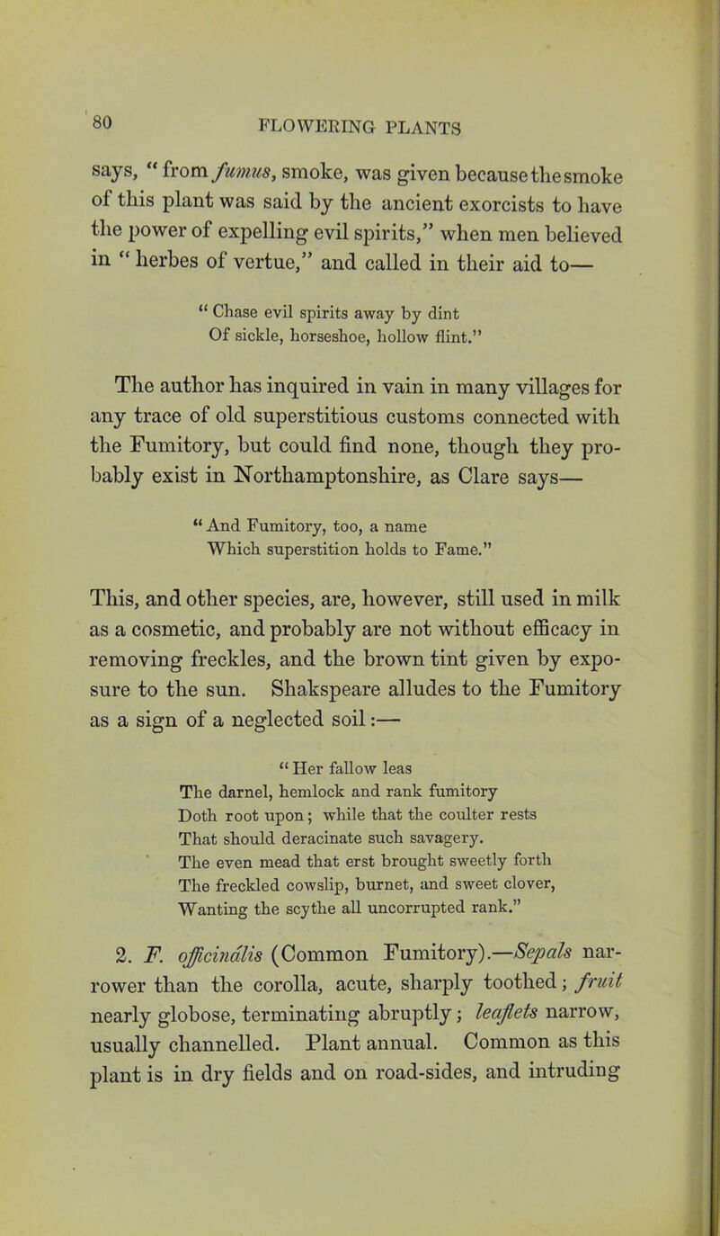 says, “from fumus, smoke, was given because the smoke ol this plant was said by the ancient exorcists to have the power of expelling evil spirits,” when men believed in “ herbes ol vertue,” and called in their aid to— “ Chase evil spirits away by dint Of sickle, horseshoe, hollow flint.” The author has inquired in vain in many villages for any trace of old superstitious customs connected with the Fumitory, but could find none, though they pro- bably exist in Northamptonshire, as Clare says— “And Fumitory, too, a name Which superstition holds to Fame.” This, and other species, are, however, still used in milk as a cosmetic, and probably are not without efficacy in removing freckles, and the brown tint given by expo- sure to the sun. Shakspeare alludes to the Fumitory as a sign of a neglected soil:— “ Her fallow leas The darnel, hemlock and rank fumitory Doth root upon; while that the coulter rests That should deracinate such savagery. The even mead that erst brought sweetly forth The freckled cowslip, burnet, and sweet clover, Wanting the scythe all uncorrupted rank.” 2. F. officinalis (Common Fumitory) —Sepals nar- rower than the corolla, acute, sharply toothed; fruit nearly globose, terminating abruptly; leaflets narrow, usually channelled. Plant annual. Common as this plant is in dry fields and on road-sides, and intruding