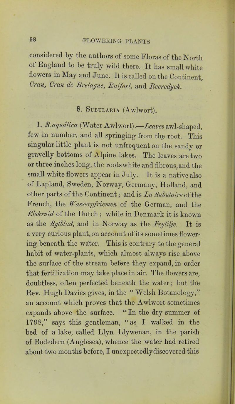 considered by the authors of some Floras of the North of England to be truly wild there. It has small white flowers in May and June. It is called on the Continent, Cran, Cran de Bretagne, Baifort, and Reeredyck. 8. SubulariA (Awlwort). 1. S.aquatica (Water Awlwort).—Leaves awl-shaped, few in number, and all springing from the root. This singular little plant is not unfrequent on the sandy or gravelly bottoms of Alpine lakes. The leaves are two or three inches long, the roots white and fibrous, and the small white flowers appear in July. It is a native also of Lapland, Sweden, Norway, Germany, Holland, and other parts of the Continent; and is La Subulaire of the French, the Wasserpfriemen of the German, and the Rlskruid of the Dutch; while in Denmark it is known as the Sylblad, and in Norway as the Frytilje. It is a very curious plant, on account of its sometimes flower- ing beneath the water. This is contrary to the general habit of water-plants, which almost always rise above the surface of the stream before they expand, in order that fertilization may take place in air. The flowers are, doubtless, often perfected beneath the water; but the Eev. Hugh Davies gives, in the “ Welsh Botanology,” an account which proves that the Awlwort sometimes expands above the surface. “ In the dry summer of 1798,” says this gentleman, “as I walked in the bed of a lake, called Llyn Llywenan, in the parish of Bodedern (Anglesea), whence the water had retired about two months before, I unexpectedly discovered this