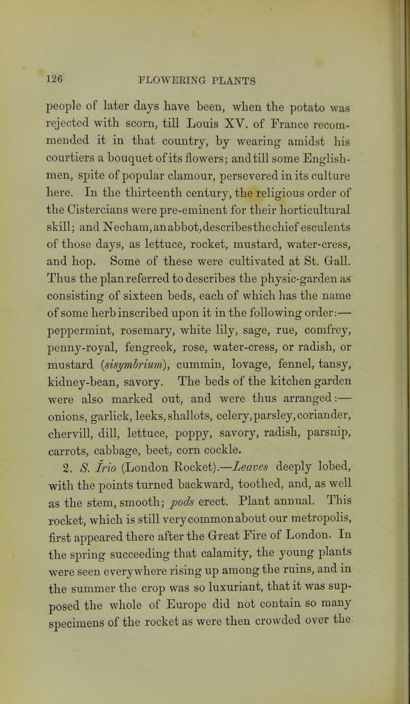 people of later days liave been, when the potato was rejected with scorn, till Louis XY. of France recom- mended it in that country, by wearing amidst his courtiers a bouquet of its flowers; and till some English- men, spite of popular clamour, persevered in its culture here. In the thirteenth century, the religious order of the Cistercians were pre-eminent for their horticultural skill; and Necham,anabbot,describesthechiefesculents of those days, as lettuce, rocket, mustard, water-cress, and hop. Some of these were cultivated at St. Gall. Thus the plan referred to describes the physic-garden as consisting of sixteen beds, each of which has the name of some herb inscribed upon it in the following order:— peppermint, rosemary, white lily, sage, rue, comfrey, penny-royal, fengreek, rose, water-cress, or radish, or mustard {sisymbrium), cummin, lovage, fennel, tansy, kidney-bean, savory. The beds of the kitchen garden were also marked out, and were thus arranged:— onions, garlick, leeks, shallots, celery,parsley,coriander, chervill, dill, lettuce, poppy, savory, radish, parsnip, carrots, cabbage, beet, corn cockle. 2. S. Irio (London Rocket).—Leaves deeply lobed, with the points turned backward, toothed, and, as well as the stem, smooth; pods erect. Plant annual. This rocket, which is still very common about our metropolis, first appeared there after the Great Fire of London. In the spring succeeding that calamity, the young plants were seen everywhere rising up among the ruins, and in the summer the crop was so luxuriant, that it was sup- posed the whole of Europe did not contain so many specimens of the rocket as were then crowded over the