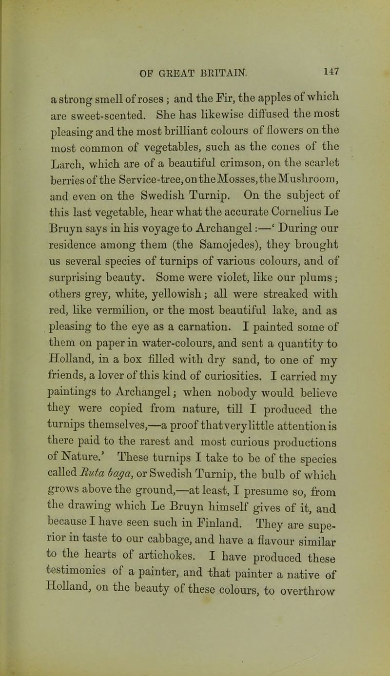 a strong smell of roses ; and the Fir, the apples of which are sweet-scented. She has likewise diffused the most pleasing and the most brilliant colours of flowers on the most common of vegetables, such as the cones of the Larch, which are of a beautiful crimson, on the scarlet berries of the Service-tree, on theMosses,theMushroom, and even on the Swedish Turnip. On the subject of this last vegetable, hear what the accurate Cornelius Le Bruyn says in his voyage to Archangel:—* During our residence among them (the Samojedes), they brought us several species of turnips of various colours, and of surprising beauty. Some were violet, like our plums; others grey, white, yellowish; all were streaked with red, like vermilion, or the most beautiful lake, and as pleasing to the eye as a carnation. I painted some of them on paper in water-colours, and sent a quantity to Holland, in a box filled with dry sand, to one of my friends, a lover of this kind of curiosities. I carried my paintings to Archangel; when nobody would believe they were copied from nature, till I produced the turnips themselves,—a proof that very little attention is there paid to the rarest and most curious productions of Nature.’ These turnips I take to be of the species called But a bag a, or Swedish Turnip, the bulb of which grows above the ground,—at least, I presume so, from the drawing which Le Bruyn himself gives of it, and because I have seen such in Finland. They are supe- rior in taste to our cabbage, and have a flavour similar to the hearts of artichokes. I have produced these testimonies of a painter, and that painter a native of Holland, on the beauty of these colours, to overthrow