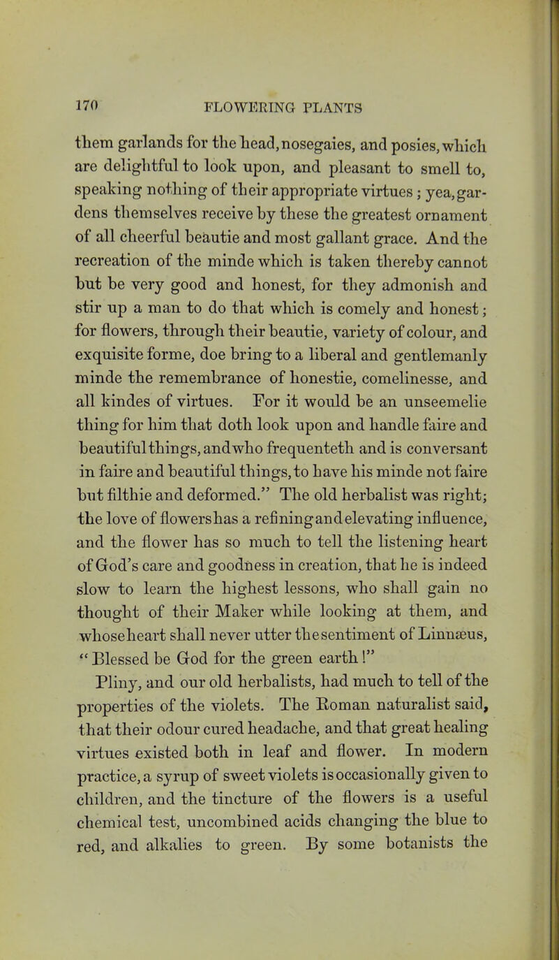 them garlands for the head,nosegaies, and posies, which are delightful to look upon, and pleasant to smell to, speaking nothing of their appropriate virtues; yea,gar- dens themselves receive by these the greatest ornament of all cheerful beautie and most gallant grace. And the recreation of the minde which is taken thereby cannot but be very good and honest, for they admonish and stir up a man to do that which is comely and honest; for flowers, through their beautie, variety of colour, and exquisite forme, doe bring to a liberal and gentlemanly minde the remembrance of honestie, comelinesse, and all kindes of virtues. For it would be an unseemelie thing for him that doth look upon and handle faire and beautiful things, and who frequenteth and is conversant in faire and beautiful things,to have his minde not faire but filthie and deformed.” The old herbalist was right; the love of flowers has a refining and elevating influence, and the flower has so much to tell the listening heart of God’s care and goodness in creation, that he is indeed slow to learn the highest lessons, who shall gain no thought of their Maker while looking at them, and whose heart shall never utter thesentiment of Linnaeus, “ Blessed be God for the green earth 1” Pliny, and our old herbalists, had much to tell of the properties of the violets. The Roman naturalist said, that their odour cured headache, and that great healing virtues existed both in leaf and flower. In modern practice, a syrup of sweet violets is occasionally given to children, and the tincture of the flowers is a useful chemical test, uncombined acids changing the blue to red, and alkalies to green. By some botanists the