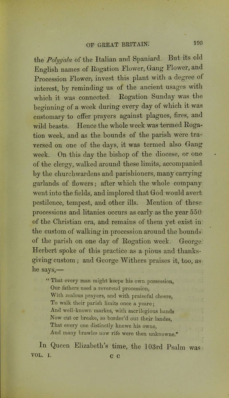 the Polygala of the Italian and Spaniard. But its old .English names of Rogation Flower, Gang Flower, and Procession Flower* invest this plant with a degree of interest, by reminding us of the ancient usages with which it was connected. Rogation Sunday was the beginning of a week during every day of which it was customary to offer prayers against plagues, fires, and wild beasts. Hence the whole week was termed Roga- tion week, and as the bounds of the parish were tra- versed on one of the days, it was termed also Gang week. On this day the bishop of the diocese, or one of the clergy, walked around these limits, accompanied by the churchwardens and parishioners, many carrying garlands of flowers; after which the whole company went into the fields, and implored that God would avert pestilence, tempest, and other ills. Mention of these processions and litanies occurs as early as the year 550 of the Christian era, and remains of them yet exist in the custom of walking in procession around the bounds of the parish on one day of Rogation week. George Herbert spoke of this practice as a pious and thanks- giving custom ; and George Withers praises it, too, as he says,— “ That every man might keepe his own possession, Our fathers used a reverend procession, With zealous prayers, and with praiseful cheere, To walk their parish limits once a yeare; And well-known markes, with sacrilegious hands Now cut or breake, so border’d out their landes, That every one distinctly knewe his owne, And many brawles now rife were then unknowne.” In Queen Elizabeth s time, the 103rd Psalm was * VOL. i. c c