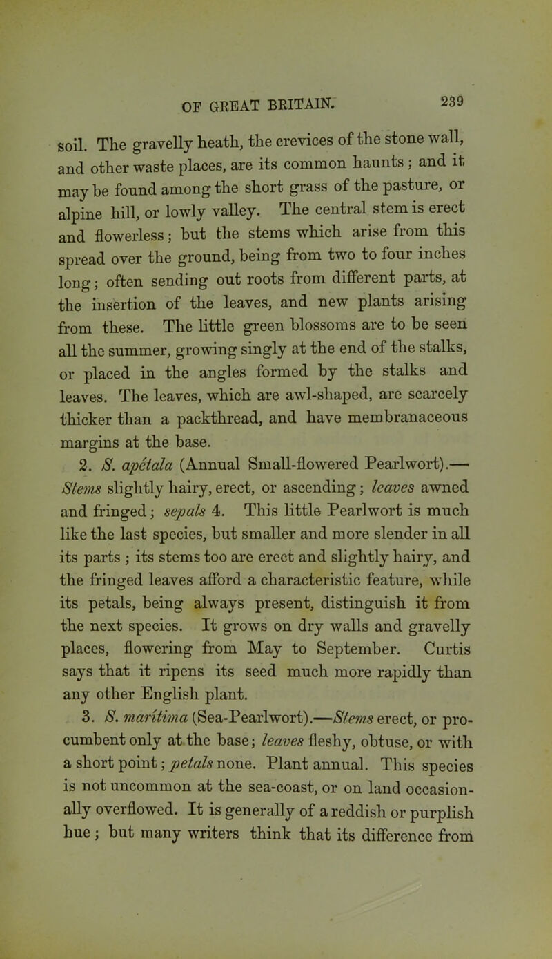 soil. The gravelly heath, the crevices of the stone wall, and other waste places, are its common haunts ; and it may be found among the short grass of the pasture, 01 alpine hill, or lowly valley. The central stem is erect and flowerless; but the stems which arise from this spread over the ground, being from two to four inches long; often sending out roots from different parts, at the insertion of the leaves, and new plants arising from these. The little green blossoms are to be seen all the summer, growing singly at the end of the stalks, or placed in the angles formed by the stalks and leaves. The leaves, which are awl-shaped, are scarcely thicker than a packthread, and have membranaceous margins at the base. 2. S. apetala (Annual Small-flowered Pearlwort).— Stems slightly hairy, erect, or ascending; leaves awned and fringed; sepals 4. This little Pearlwort is much like the last species, but smaller and more slender in all its parts ; its stems too are erect and slightly hairy, and the fringed leaves afford a characteristic feature, while its petals, being always present, distinguish it from the next species. It grows on dry walls and gravelly places, flowering from May to September. Curtis says that it ripens its seed much more rapidly than any other English plant. 3. S. mantima (Sea-Pearlwort).—Stems erect, or pro- cumbent only at the base; leaves fleshy, obtuse, or with a short point; petals none. Plant annual. This species is not uncommon at the sea-coast, or on land occasion- ally overflowed. It is generally of a reddish or purplish hue; but many writers think that its difference from