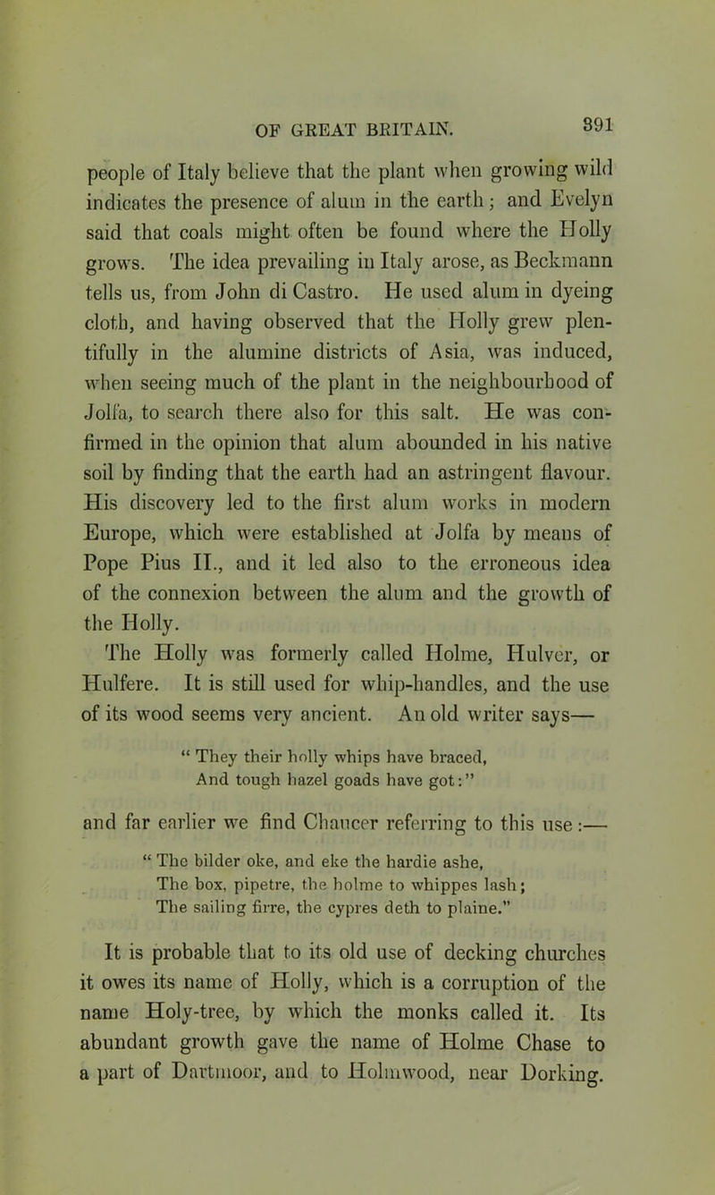 people of Italy believe that the plant when growing wild indicates the presence of alum in the earth; and Evelyn said that coals might often be found where the XJoily grows. The idea prevailing in Italy arose, as Beckmann tells us, from John di Castro. He used alum in dyeing cloth, and having observed that the Holly grew plen- tifully in the alumine districts of Asia, was induced, when seeing much of the plant in the neighbourhood of Jolfa, to search there also for this salt. He was con- firmed in the opinion that alum abounded in his native soil by finding that the earth had an astringent flavour. His discovery led to the first alum works in modern Europe, which were established at Jolfa by means of Pope Pius II., and it led also to the erroneous idea of the connexion between the alum and the growth of the Holly. The Holly was formerly called Holme, Hulver, or Hulfere. It is still used for whip-handles, and the use of its wood seems very ancient. An old writer says— “ They their holly whips have braced, And tough hazel goads have got:” and far earlier we find Chaucer referring to this use:— “ The bilder oke, and eke the hardie ashe, The box, pipetre, the holme to whippes lash; The sailing firre, the cypres deth to plaine.” It is probable that to its old use of decking churches it owes its name of Holly, which is a corruption of the name Holy-tree, by which the monks called it. Its abundant growth gave the name of Holme Chase to a part of Dartmoor, and to Holmwood, near Dorking.