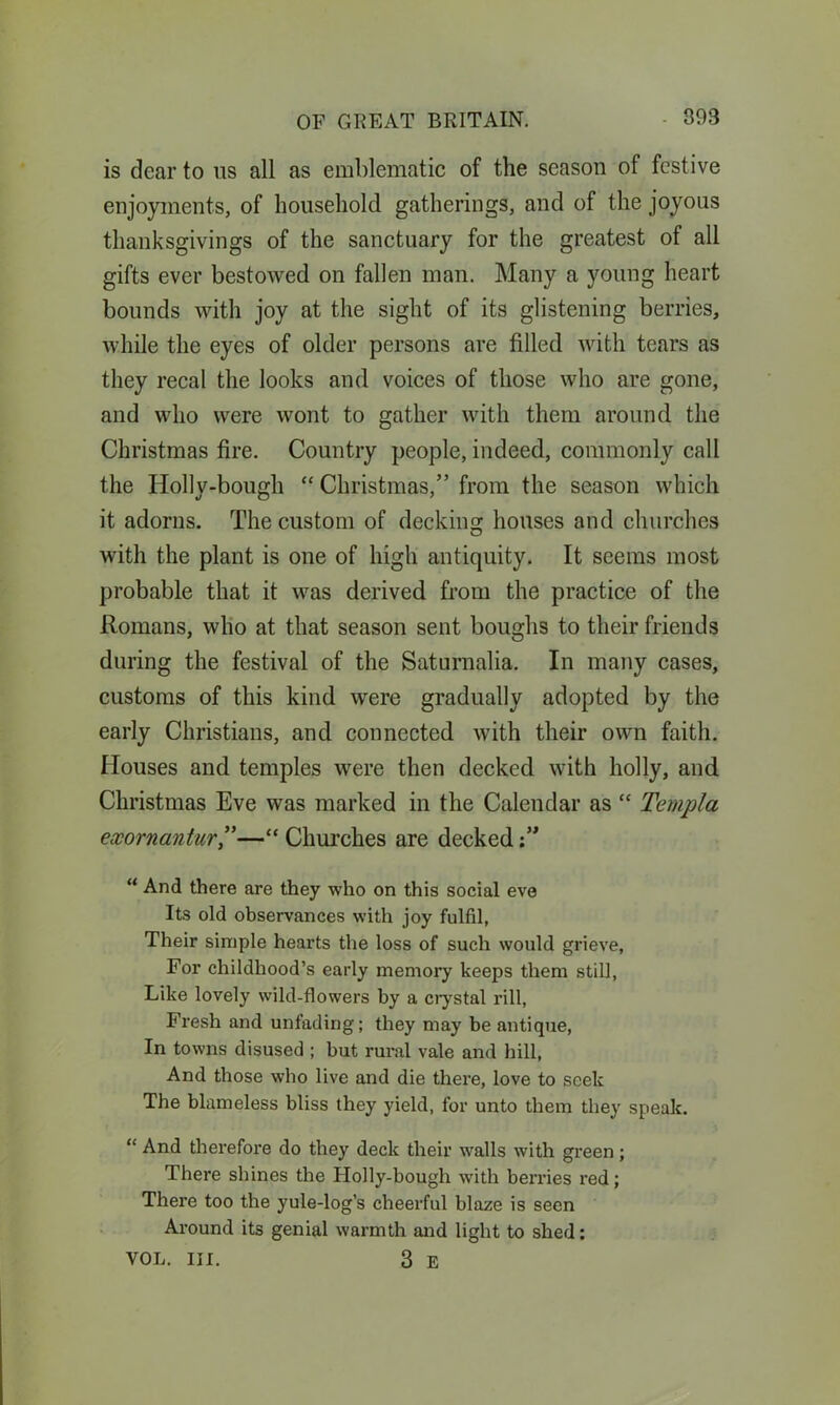 is dear to us all as emblematic of the season of festive enjoyments, of household gatherings, and of the joyous thanksgivings of the sanctuary for the greatest of all gifts ever bestowed on fallen man. Many a young heart bounds with joy at the sight of its glistening berries, while the eyes of older persons are filled with tears as they recal the looks and voices of those who are gone, and who were wont to gather with them around the Christmas fire. Country people, indeed, commonly call the Holly-bough “ Christmas,” from the season which it adorns. The custom of decking houses and churches with the plant is one of high antiquity. It seems most probable that it was derived from the practice of the Romans, who at that season sent boughs to their friends during the festival of the Saturnalia. In many cases, customs of this kind were gradually adopted by the early Christians, and connected with their own faith. Houses and temples were then decked with holly, and Christmas Eve was marked in the Calendar as “ Ternpla exornantur,”—“ Churches are decked “ And there are they who on this social eve Its old observances with joy fulfil, Their simple hearts the loss of such would grieve, For childhood’s early memory keeps them still, Like lovely wild-flowers by a crystal rill, Fresh and unfading; they may be antique, In towns disused ; but rural vale and hill, And those who live and die there, love to seek The blameless bliss they yield, for unto them they speak. “ And therefore do they deck their walls with green ; There shines the Holly-bough with bemes red; There too the yule-log’s cheerful blaze is seen Around its genial warmth and light to shed: VOL. III. 3 E