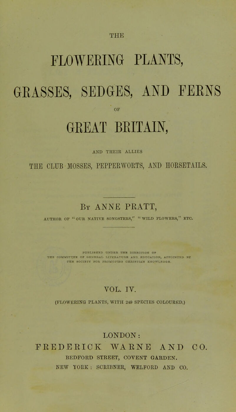 THE FLOWERING PLANTS, GRASSES, SEDGES, AND FERNS OF GREAT BRITAIN, AND THEIR ALLIES THE CLUB MOSSES, PEPPERWORTS, AND HORSETAILS. By ANNE PRATT, AUTHOR OF “OUR NATIVE SONGSTERS,” “WILD FLOWERS,” ETC. PUBLISHED UNDER THE DIRECTION OF THE COMMITTEE OF GENERAL. LITERATURE AND EDUCATION, APPOINTED R7 THE SOCIETY FOR PROMOTING CHRISTIAN KNOWLEDGE. VOL. IY. (FLOWERING PLANTS, WITH 249 SPECIES COLOURED.) LONDON: FREDERICK WAENE AND CO. BEDFORD STREET, COVENT GARDEN. NEW YORK : SCRIBNER, WELFORD AND CO.