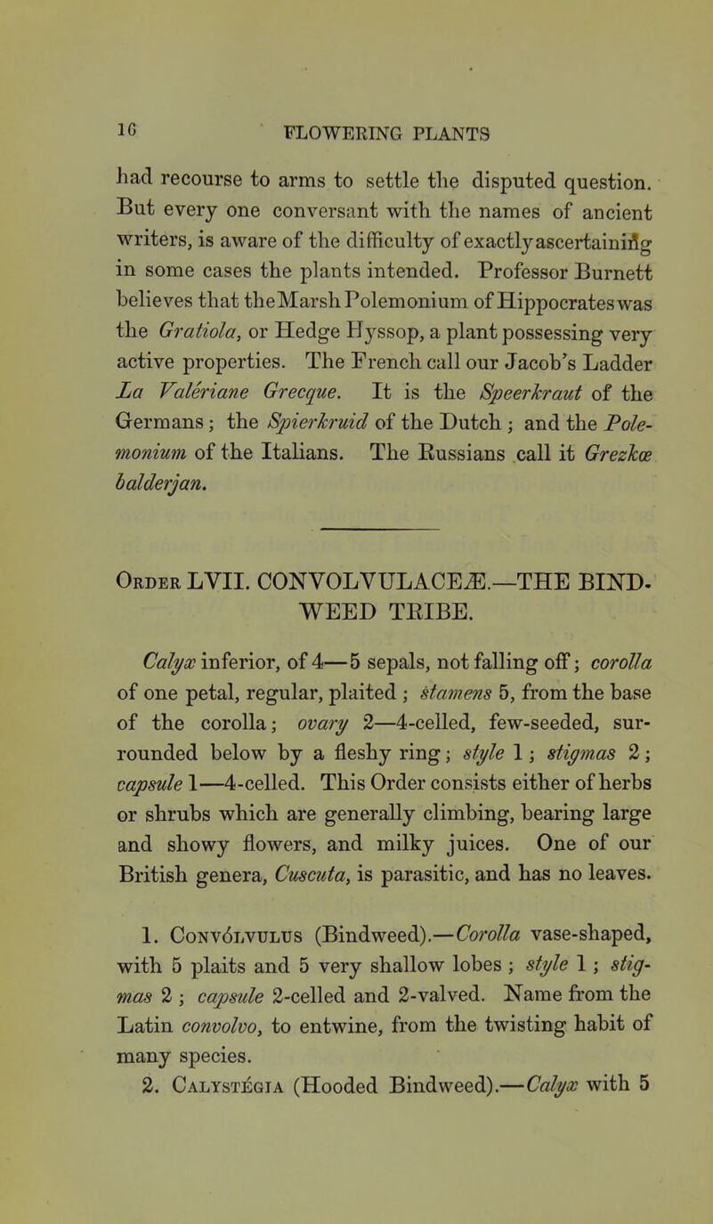 1G had recourse to arms to settle the disputed question. But every one conversant with the names of ancient writers, is aware of the difficulty of exactly ascertaining in some cases the plants intended. Professor Burnett believes that theMarshPolemonium of Hippocrates was the Gratiola, or Hedge Hj^ssop, a plant possessing very active properties. The French call our Jacob’s Ladder La Valeriane Grecque. It is the Speer kraut of the Germans; the Spierkruid of the Dutch ; and the Pole- monium of the Italians. The Russians call it Grezhoe balderjan. Order LYII. CONVOLVULACEtE.—THE BIND- WEED TRIBE. Calyx inferior, of 4—5 sepals, not falling off; corolla of one petal, regular, plaited ; stamens 5, from the base of the corolla; ovary 2—4-celled, few-seeded, sur- rounded below by a fleshy ring; style 1; stigmas 2; capsule 1—4-celled. This Order consists either of herbs or shrubs which are generally climbing, bearing large and showy flowers, and milky juices. One of our British genera, Cuscuta, is parasitic, and has no leaves. 1. Conv6lvulus (Bindweed).—Corolla vase-shaped, with 5 plaits and 5 very shallow lobes ; style 1; stig- mas 2 ; capsule 2-celled and 2-valved. Name from the Latin convolvo, to entwine, from the twisting habit of many species. 2. Calystj^gia (Hooded Bindweed).—Calyx with 5