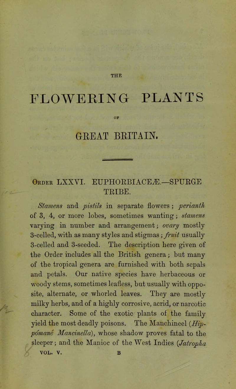 THE FLOWERING PLANTS OF GREAT BRITAIN. Order LXXVI. EUPHORBIACE.-E —SPURGE TRIBE. Stamens and pistils in separate flowers ; perianth of 3, 4, or more lobes, sometimes wanting; stamens varying in number and arrangement; ovary mostly 3-celled, with as many styles and stigmas ; fruit usually 3-celled and 3-seeded. The description here given of the Order includes all the British genera; but many of the tropical genera are furnished with both sepals and petals. Our native species have herbaceous or woody stems, sometimes leafless, but usually with oppo- site, alternate, or whorled leaves. They are mostly milky herbs, and of a highly corrosive, acrid, or narcotic character. Some of the exotic plants of the family yield the most deadly poisons. The Manchineel (.Hip- pomane Mancinella), whose shadow proves fatal to the sleeper; and the Manioc of the West Indies (Jatropha