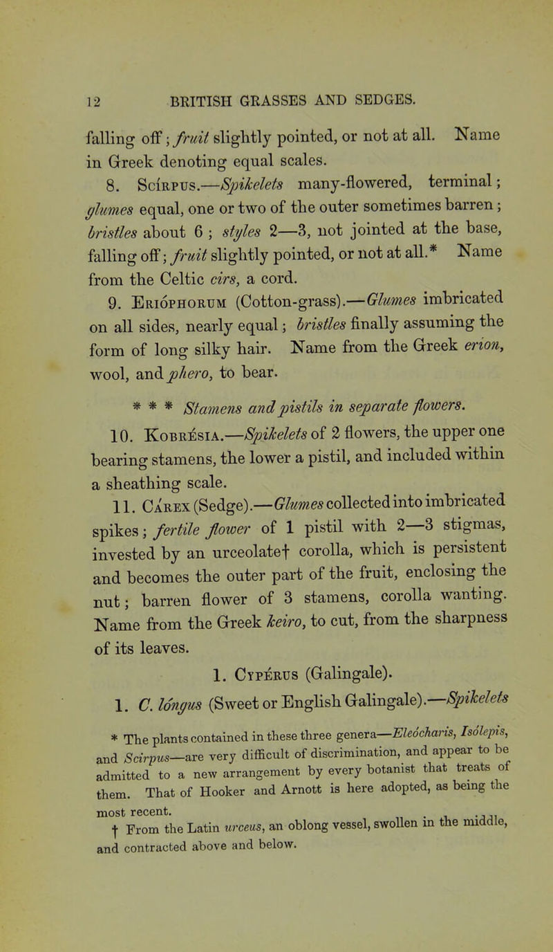 falling off; fruit slightly pointed, or not at all. Name in Greek denoting equal scales. 8. Scirpus.—Spikelets many-flowered, terminal; glumes equal, one or two of the outer sometimes barren; bristles about 6 ; styles 2—3, not jointed at the base, falling off; fruit slightly pointed, or not at all.* Name from the Celtic cirs, a cord. 9. Eriophorum (Cotton-grass).—Glumes imbricated on all sides, nearly equal; bristles finally assuming the form of long silky hair. Name from the Greek erion, wool, andjo//m>, to bear. * * * Stamens and pistils in separate flowers. 10. Kobr^sia.—Spikelets of 2 flowers, the upper one bearing stamens, the lower a pistil, and included within a sheathing scale. 11. Carex (Sedge).—Glumes collected into imbricated spikes; fertile flower of 1 pistil with 2—3 stigmas, invested by an urceolatef corolla, which is persistent and becomes the outer part of the fruit, enclosing the nut; barren flower of 3 stamens, corolla wanting. Name from the Greek Jceiro, to cut, from the sharpness of its leaves. 1. Cyperus (Galingale). 1. C.lo'nyus (Sweet or English Galingale).—Spikelets * The plants contained in these three genera—Eleochans, Isolepis, and Scirpus—are very difficult of discrimination, and appear to be admitted to a new arrangement by every botanist that treats ot them. That of Hooker and Arnott is here adopted, as being the most recent. . .... ■j- From the Latin urceus, an oblong vessel, swollen in the middle, and contracted above and below.