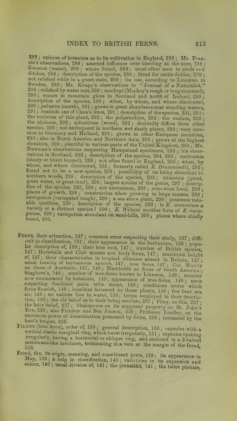 288 ; opinion of botanists as to its cultivation in England, 288 ; Mr. Fran- cis s observations, 288 ; asserted influence over bleeding at the nose, 288 ; limosum (water), 288 ; where found, 288 ; most often seen in pools and ditches, 288 ; description of the species, 289 ; fitted for cattle-fodder, 289 ; not relished while in a green state, 289 ; its use, according to Linnaeus, in Sweden, 289; Mr. Knapp’s observations in “Journal of a Naturalist,” 289 ; relished by water rats, 289 ; mackayi (Mackay’s rough or long stemmed), 290 ; occurs in mountain glens in Scotland and north of Ireland, 290 ; description of the species, 290 ; when, by whom, and where discovered, 290 ; palustra (marsh), 291 ; grows in great abundancenear standing waters, 291; reminds one of Clare’s lines, 291 ; description of the species, 2°91, 292 ; the varieties of this plant, 292 ; the pohjstacliion, 292 ; the nudum, 292 ; the alpinum, 292 ; sylvaticum (wood), 292 ; decidedly differs from other species, 293 ; not unfrequent in northern wet shady places, 293; very com- mon in Germany and Holland, 293 ; grows in other European countries, 293 ; also in North America and Northern Asia, 293 ; grows at the highest elevation, 293 ; plentiful in various parts of the United Kingdom, 293 ;°Mr. Newman’s observations respecting Hampstead specimens, 293 ; his obser- vations in Scotland, 293 ; description of the species, 294, 295 ; umbrosum (shady or blunt topped), 295 ; not often found in England, 295 ; when, by whom, and where discovered, 295 ; formerly called E. Drummondii, 295 ; found not to be a new species, 295 ; possibility of its being abundant in northern woods, 295 ; description of the species, 296 ; telmateia (great great water, or great mud), 296 ; largest species of the genus, 297 ; descrip- tion of the species, 297, 298 ; not uncommon, 298 ; somewhat local, 298 • places of growth, 298 ; construction when growing in large masses, 293 • variegatum (variegated rough), 298 ; a sea shore plant, 299 ; possesses valu- able qualities, 299 ; description of the species, 299 ; is E. arenarium a variety or a distinct species ? 299 ; E. Wilsoni another form of E. varie- gatum,, 299 ; variegatum abundant on sand-hills, 300, places where chiefly iouna. out). * Ferns, their attraction, 137 ; common error respecting their study, 137 • diffi- cult in classification, 137; their appearance in the herbarium, 138 • popu- lar description of, 139 ; their true root, 147; number of British species, 1r71:i,!fillS,and Club mosses not truly ferns, 147; maximum height or, 147 , their characteristics in tropical climates absent in Britain 147 • usua locality of herbaceous species, 147; tree ferns, 147 ; Col Mundv on those of Australia, 147, 148; Humboldt on ferns of South America^ btaghorn s, 148 ; number of tree-ferns known to Linmeus, 148- number now enumerated by botanists, 149; appearance of tree-ferns, 149- error respecting fossilized palm tribe stems, 149; conditions under’which ferns flourish, 149 ; localities favoured by these plants, 149 • few bear sea air, 149 ; no natives live in water, 150; terms employed in their descrip- tion, 150 ; the old belief as to their being seedless, 237 ; Pliny on this 237 • the hvter behef, 237; Shakspeare on its supposed property on St. Julm’s ve, 338; also Fletcher and Ben Jonson, 238 ; Professor Lindley on the enormous power of dissemination possessed by ferns, 238 ; instanced bv the hart s tongue, 238. Filices (true ferns), order of, 150 ; general description, 150 ; capsules with a vertical e astic marginal ring, which burst irregularly, 151 ; capsules opening irregularly having a horizontal or oblique ring, and enclosed in a 2-valved membrane-like involucre, terminating in a vein at the margin of the frond, Frond, the, its origin, meaning, and constituent parts, 139; its appearance in May, 139 ; a help in classification, 140; variations in its expansion and colour, 140 ; usual division of, 141 ; the pinnatifid, 141 ; the twice pinnate