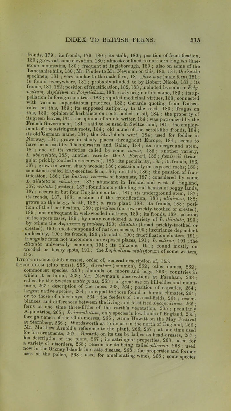 fronds, 179; its fronds, 179, 180 ; its stalk, 180; position of fructification, 180 ; grows at some elevation, 180; almost confined to northern English lime- stone mountains, 180 ; frequent at Ingleborough, 180 ; also on some of the Lancashire hills, 180 ; Mr. Pinder to Mr. Newman on this, 180, 1S1; the Settle specimen, 181 ; very similar to the male fern, 181 \filix-mas (male fern), 181 ; is found everywhere, 181 ; probably alluded to by Robert Nicols, 181 ; its fronds, 181,182; position of fructification, 182,183; included by some m Poly- podium, Aspidium, or Polystichum, 183; early origin of its name, 183; its ap- pellation in foreign countries, 183 ; reputed medicinal virtues, 183; connected with various superstitious practices, 183; Gerarde quoting from Diosco- rides on this, 183 ; its supposed antipathy to the reed, 183 ; Tragus on this, 183; opinion of herbalists on roots boiled in oil, 184 ; the property of its green leaves, 184 ; the opinion of an old writer, 184 ; was patronized by the French Government, 184 ; said to be used in Switzerland, 184 ; the employ- ment of the astringent roots, 184 ; old name of the scroll-like fronds, 184; its old Herman name, 184; the St. John’s wort, 184; used for fodder in Norway, 184 ; grows in shady places throughout Europe, 184 ; seems to have been used by Theophrastus and Galen, 184; its underground stem, 184, one of its varieties called by some incisa, 185 ; another variety, L. abbreviata, 185 ; another variety, the L. Borreri, 185; fcenisecii (trian- gular prickly-toothed or recurved), 185 ; its peculiarity, 185 ; its fronds, 186, 187 ; grows in warm shady woods; 186 ; occasionally on exposed rocks; 188 ; sometimes called Hay-scented fern, 186; its stalk, 186 ; the position of fruc- tification, 186 ; the Lastrea recurva of botanists, 187 ; considered by some L. dilatata or spinulosa, 187; abundant in Ireland and west of England, 18/; crislata (crested), 187 ; found among the ling and heaths of boggy lands, 187; occurs in but tour English counties, 187 ; its underground stem, 187; its fronds, 187, 188; position of the fructification, 188 ; uliginosa, 188;' grows on the boggy heath, 188; a rare plant, 188; its fronds, 188; posi- tion of the fructification, 189; spinulosa (narrow prickly-toothed or crested), 189; not unfrequent in well-wooded districts, 189 ; its fronds, 189 ; position of the spore cases, 189; by many considered a variety of L. dilatata, 190; by others the Aspidium spinulosa, 190; dilatata (broad prickly-toothed or crested), 190; most compound of native species, 190 ; luxuriance dependent on locality, 190; its fronds, 190 ; its stalk, 190; fructification clusters, 191 • triangular form not uncommon on exposed places, 191 ; L. collina, 191 • the dilatata universally common, 191 ; its rhizome, 191 ; found mostly on wooded or bushy spots, 19L; the Lophodium multijlorum of some writers, Lycopodiaceal (club mosses), order of, general description of, 155. Lycopodium (club moss), 255; clavatum (common), 262; other names, 262 commonest species, 263 ; abounds on moors and bogs, 263; countries in which it is found, 263 ; Mr. Newman’s observations at Farnham 263 called by the Swedes matte grass, 263 ; of great use on hill-sides and’mouu tains, 263 ; description of the moss, 263, 264 ; position of capsules, 264 largest native species, 264 ; unequal to those found in humid climates 264 or to those of older days, 264 ; the feeders of the coal-fields, 264 ; resem blances and differences between the living and fossilized Lycopodiums, 265 ferns at one time three-fifths of the earth’s vegetation,' 265 ; peculiarly Alpine tribe, 265 ; L. inundatum, only species in low lands of England 265 foreign names of the Club-mosses, 266 ; Anna Ilowitt on the May Festiva at b tarn berg, 266 ; Wordsworth as to its use in the north of England 266 Mr. Matthew Arnold’s reference to the plant, 266, 267 ; at one time uset tor fare ornaments, 267 ; Gerarde on its use by ladies as head-dresses 267 his description of the plant, 267 ; its astringent properties, 268 ; used for a variety of disorders, 268 ; reason for its being called plicaria, 268 ; used now m the Orkney Islands in cattle disease, 268 ; the properties and former uses of the pollen, 268 ; used for ameliorating wines, 268 ; some species