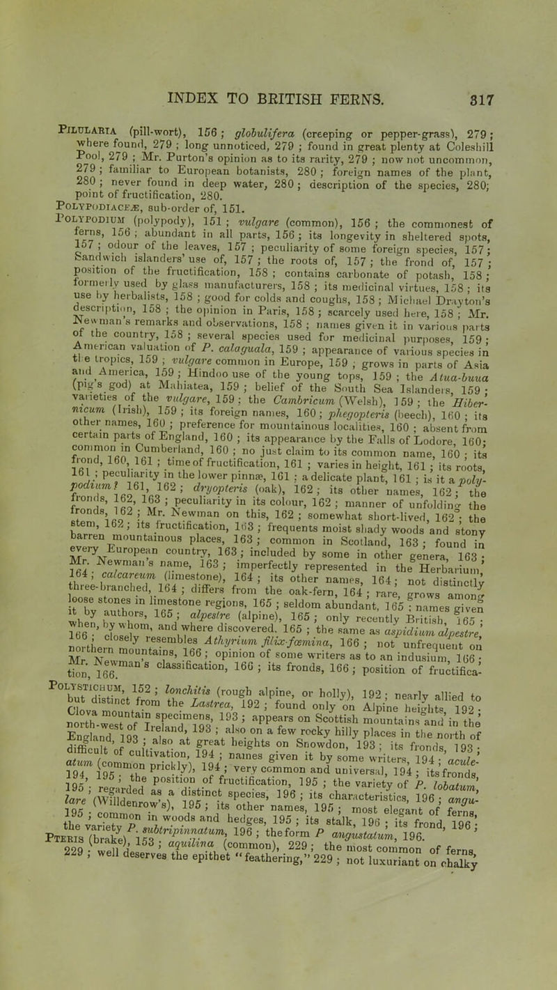 Pilularta (pill-wort), 156; globulifera (creeping or pepper-grass), 279 ; where found, 279 ; long unnoticed, 279 ; found in great plenty at Coleshill Pool, 279 ; Mr. Purton’s opinion as to its rarity, 279 ; now not uncommon, 279 ; familiar to European botanists, 280 ; foreign names of the plant, 280 ; never found in deep water, 280 ; description of the species, 280; point of fructification, 280. PolypodtaCKj£, sub-order of, 151. Poly PODIUM (polypody), 151; vulgare (common), 156; the commonest of terns, 156; abundant in all parts, 156; its longevity in sheltered spots, e 7°. ,ur of tiie leaves, 157 ; peculiarity of some foreign species, 157; band wich islanders’ use of, 157 ; the roots of, 157 ; the frond of, 157 ; position of the fructification, 158 ; contains carbonate of potasb, 158 ; formerly used by glass manufacturers, 158 ; its medicinal virtues, 158 ; its use by herbalists, li)8 ; good for colds and coughs, 158 ; Michael Drayton’s description, lo8 ; the opinion in Paris, 158 ; scarcely used here, 158 ; Mr. JNewtnan s remarks and observations, 158 ; names given it in various parts ot the country, lo8 ; several species used for medicinal purposes, 159 • American valuation of P. calaguala, 159 ; appearance of various species in tl e tropics, 159 ; vulgare common in Europe, 159 ; grows in parts of Asia and America, 159 ; Hindoo use of the young tops, 159; the Atua-buua (pigs god) at Malnatea, 159; belief of the South Sea Islanders, 159- varieties of the vulgare, 159 ; the Cambricum (Welsh), 159; the Hibcr- mcum (Irish), 159 ; its foreign names, 160; phegopteris (beech), 160 ; its other names, 160 ; preference for mountainous localities, 160 ; absent from certain parts of England, 160 ; its appearance by the Falls of Lodore, 160- common in Cumberland, 160 ; no just claim to its common name, 160 ; its fi ond, 160 161 ; time of fructification, 161 ; varies in height, 161 ; its roots, 161 ; peculiarity in the lower pinnae, 161 : a delicate plant, 161 ; is it a polv- ZiT «l6\'J62: d?y°Ptely (,,ak>> 162; its Other names, 162 / the frnn ino 1x,3 : Peculliinty ln lts col°ur, 162 ; manner of unfolding the S’62i.M!’ *«wm“ on this> 162 ; somewhat short-lived, 162; the , 162, its fructification, ln3 ; frequents moist shady woods and stony barren mountainous places, 163; common in Scotland, 163; found il every European country, 163; included by some in other genera, 163- ■Nern,a 8 n/?-n'e’ 163 ’ ,rnPerfec% represented in the Herbarium’ 164, calcareum (limestone), 164; its other names, 164; not distinctly three-branched 164 ; differs from the oak-fern, 164; rare, grows amon^ loose stones in limestone regions, 165 ; seldom abundant, 165?names given whef ,aulh.ors> 165 5 alpestre (alpine), 165; only recently British ?65 • lJ6'’[,''0m' and where discovered. 165 ; the same as aspidium alpestre rm, iL y ,;eserubles Mhyrium filix-fcemina, 166; not unfreqSit on AT v ° mouPtains> 166 ; opinion of some writers as to an indusium 166 • clas3ific“ion1661 il> PoSiti„” .TSS Polystichum, 152; lonchitis (rough alpine, or holly) 192- nearly allied to but distinct from the Lastrea, 192 / found only on Alpine heijhte 192 north'-weTof'1: rr?3 19?; appefs 0n Sc°ttish “Stains and in the England 193 ’ 'f° °.n(a fewJock7 hilly Peaces in the north of diflt-nir ’ <• i -a 8 • at great heights on Snowdon, 193; its fronds 193- difficult of cultivation, 194 ; names given it by some writers 194 j9U4m I95mmt°hn pnckI.y)> 194 ! very common and universal, 194; its’fronds 195’. ;?5’ ,th? pf fructification, 195 ; the variety of P. lobaUm 7are’(W?lldend \ lot0', spec,es> 196 I Us characteristics, 196; avgu- ( denrows), 195; its other names, 195; most elegant of f»rnB 195 ; common in woods and hedges, 195 ; its stalk ?96 Us ffiond 1 ! PTERisTbrakel i^^^r^^ 196 ; theform P ^nstalum, 196. ’ ’ 229 - well L ; TlhnCtu (c0mmon - 229 >• the most common of ferns 229 , well deserves the epithet “feathering,” 229 ; not luxuriant on cSj