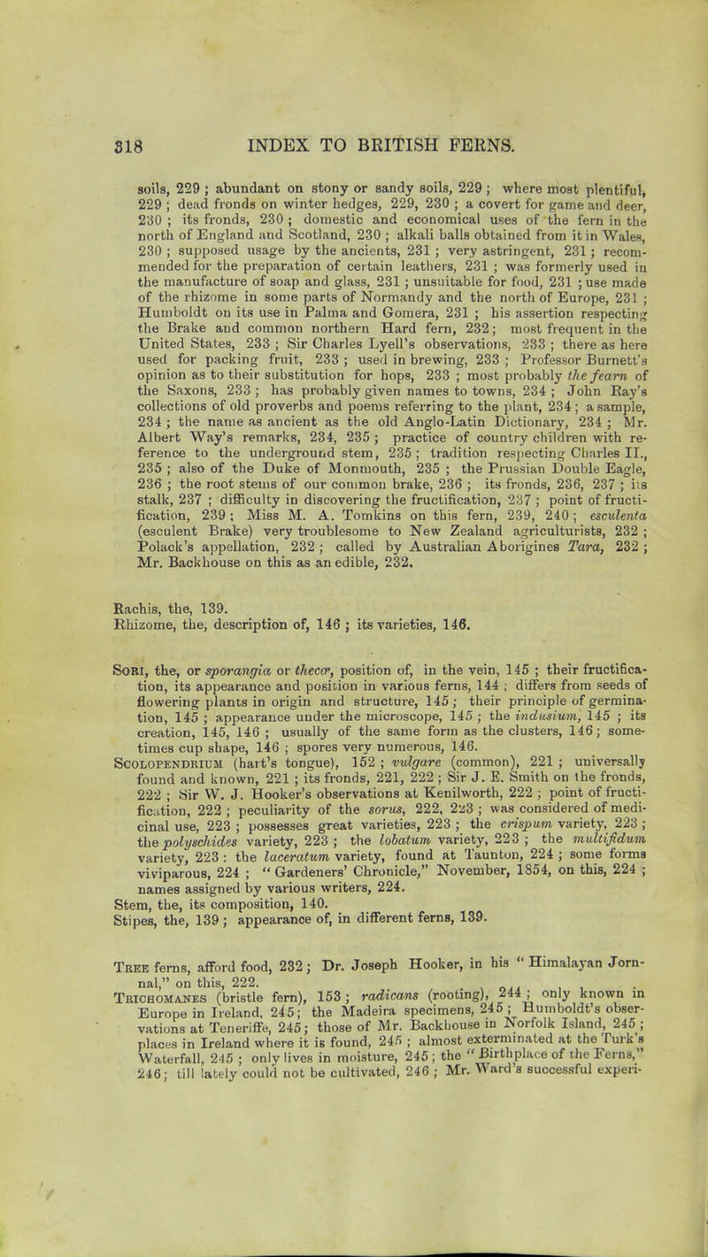 soils, 229 ; abundant on stony or sandy soils, 229 ; where most plentiful, 229 ; dead fronds on winter hedges, 229, 230 ; a covert for game and deer, 230 ; its fronds, 230 ; domestic and economical uses of the fern in the north of England and Scotland, 230 ; alkali balls obtained from it in Wales, 230 ; supposed usage by the ancients, 231 ; very astringent, 231; recom- mended for the preparation of certain leathers, 231 ; was formerly used in the manufacture of soap and glass, 231 ; unsuitable for food, 231 ; use made of the rhizome in some parts of Normandy and the north of Europe, 231 ; Humboldt on its use in Palma and Gomera, 231 ; his assertion respecting the Brake and common northern Hard fern, 232; most frequent in the United States, 233 ; Sir Charles Lyell’s observations, 233 ; there as here used for packing fruit, 233 ; used in brewing, 233 ; Professor Burnett’s opinion as to their substitution for hops, 233 ; most probably the fearn of the Saxons, 233 ; has probably given names to towns, 234 ; John Ray’s collections of old proverbs and poems referring to the plant, 234 ; a sample, 234 ; the name as ancient as the old Anglo-Latin Dictionary, 234 ; Mr. Albert Way’s remarks, 234, 235 ; practice of country children with re- ference to the underground stem, 235; tradition respecting Charles II., 235 ; also of the Duke of Monmouth, 235 ; the Prussian Double Eagle, 236 ; the root stems of our common brake, 236 ; its fronds, 236, 237 ; its stalk, 237 ; difficulty in discovering the fructification, 237 ; point of fructi- fication, 239 ; Miss M. A. Tomkins on this fern, 239, 240 ; esculenta (esculent Brake) very troublesome to New Zealand agriculturists, 232 ; Polack’s appellation, 232; called by Australian Aborigines Tara, 232 ; Mr. Backhouse on this as an edible, 232. Rachis, the, 139. Rhizome, the, description of, 146 ; its varieties, 146. Sori, the, or sporangia or theca1, position of, in the vein, 145 ; their fructifica- tion, its appearance and position in various ferns, 144 ; differs from seeds of flowering plants in origin and structure, 145 ; their principle of germina- tion, 145 ; appearance under the microscope, 145 ; the indusium, 145 ; its creation, 145, 146 ; usually of the same form as the clusters, 146; some- times cup shape, 146 ; spores very numerous, 146. Scolopendrium (hart’s tongue), 152 ; vulgare (common), 221 ; universally found and known, 221 ; its fronds, 221, 222 ; Sir J. E. Smith on the fronds, 222 ; Sir W. J. Hooker’s observations at Kenilworth, 222 ; point of fructi- fication, 222 ; peculiarity of the sorus, 222, 2'z3 ; was considered of medi- cinal use, 223 ; possesses great varieties, 223 ; the crispum variety, 223 ; the polyschides variety, 223 ; the lobatum variety, 223 ; the multifidum variety, 223: the laceratum variety, found at Taunton, 224 ; some forms viviparous, 224 ; “Gardeners’ Chronicle,” November, 1854, on this, 224 ; names assigned by various writers, 224. Stem, the, its composition, 140. Stipes, the, 139 ; appearance of, in different ferns, 139. Tree ferns, afford food, 232; Dr. Joseph Hooker, in his “ Himalayan Jorn- nal,” on this, 222. _ , . Trichomanes (bristle fern), 153; radicans (rooting), “‘**1 oriv known in Europe in Ireland, 245; the Madeira specimens, 245 ; Humboldt’s obser- vations at Teneriffe, 245; those of Mr. Backhouse in Norfolk Island, 245 ; places in Ireland where it is found, 245 ; almost exterminated at the Turk s Waterfall, 245 ; only lives in moisture, 245; the “ Birthplace of the Ferns,’ 246; till lately could not be cultivated, 246 ; Mr. Ward s successful experi-