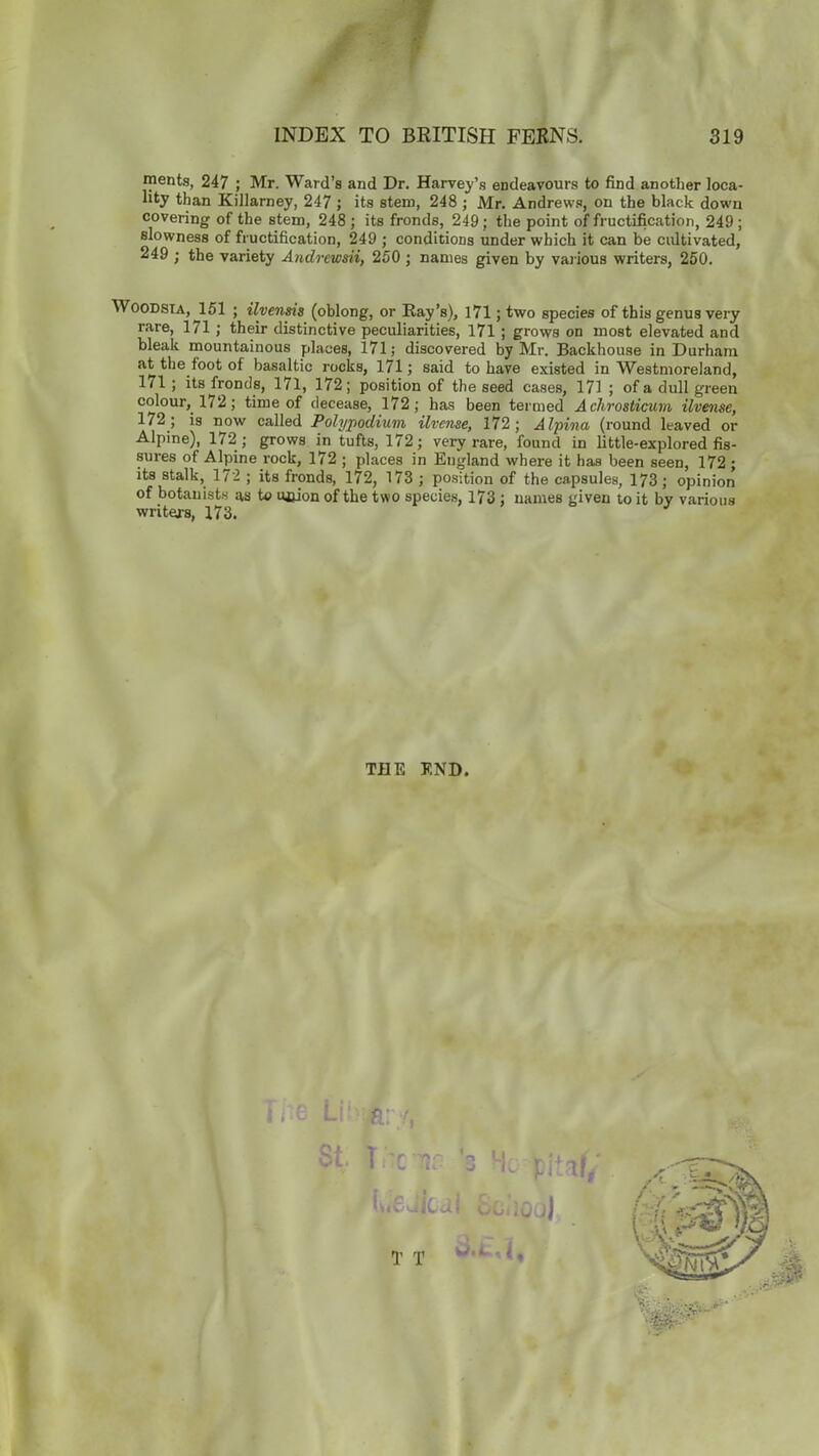 ments, 247 ; Mr. Ward’s and Dr. Harvey’s endeavours to find another loca- lity than Killarney, 247 ; its stem, 248 ; Mr. Andrews, on the black down covering of the stem, 248 ; its fronds, 249; the point of fructification, 249 ; slowness of fructification, 249 ; conditions under which it can be cultivated, 249 ; the variety Andrewsii, 250 ; names given by various writers, 250. Woodsia, 151 ; ilvensis (oblong, or Ray’s), 171; two species of this genus very rare, 171 ; their distinctive peculiarities, 171 ; grows on most elevated and bleak mountainous places, 171; discovered by Mr. Backhouse in Durham at the foot of basaltic rocks, 171; said to have existed in Westmoreland, 171 ; its fronds, 171, 172; position of the seed cases, 171 ; of a dull green colour, 172; time of decease, 172; has been termed A chrosticum ilvense, 172; is now called Polypodium ilvense, 172; Alpina (round leaved or Alpine), 172; grows in tufts, 172; very rare, found in little-explored fis- sures of Alpine rock, 172 ; places in England where it has been seen, 172 ; its stalk, 172 ; its fronds, 172, 173 ; position of the capsules, 173; opinion of botanists as to ncion of the two species, 173 ; names given to it by various writers, 173. THE END.