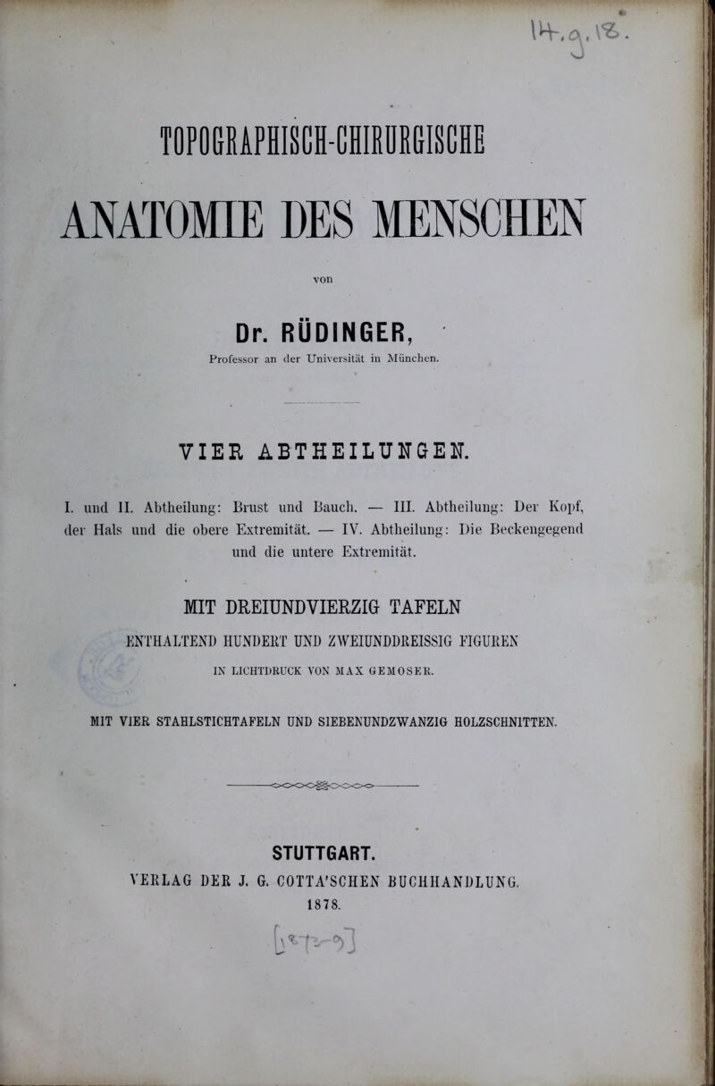 TOPOmAPHISCH-CHlEDitBlSCHE ANATOMIE DES MENSCHEN von Dr. RÜDINGER, Professor an der Universität in München. VIEH ABTHEILUITGEIT. I. und II. Abtheilung: Brust und Bauch. — III. Abtheilung: Der Kopf, der Hals und die obere Extremität. — IV. Abtlieilung: Die Beckengegend und die untere Extremität. MIT DREIÜNDVIERZIG TAFELN ENTHALTEND HUNDERT UND ZAVEIüNDDREISSIG EIGUKEN IN LICHTDRUCK VON MAX GEMOSEK. MIT VIER STAHLSTICHTAFELN UND SIEBEKUNDZWANZIG HOLZSCHNITTEN. STUTTGART. VEKLAG DER J. G. COTTA’SCHEN BUCHHANDLUNG. 1878.