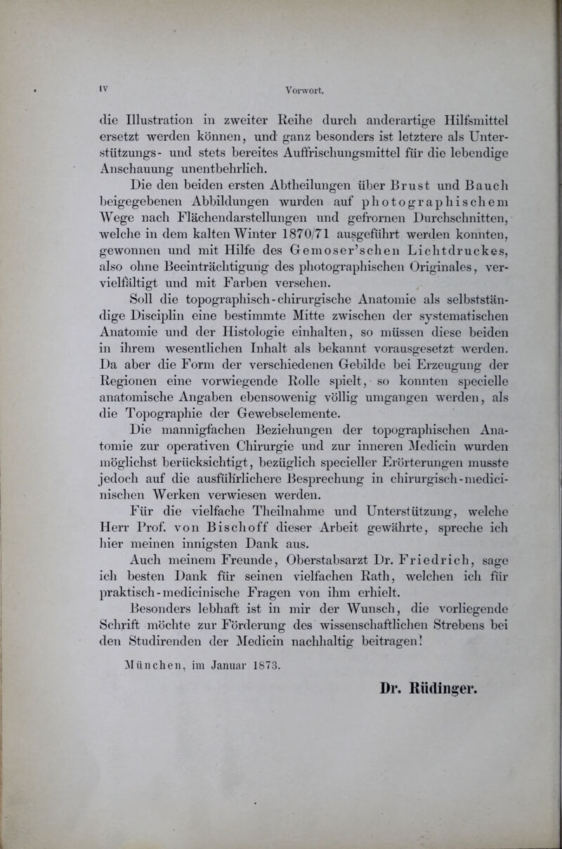 die Illustration in zweiter Reihe durch anderartige Hilfsmittel ersetzt werden können, und ganz besonders ist letztere als Unter- stützungs- und stets bereites Auffrischungsmittel für die lebendige Anschauung unentbehrlich. Die den beiden ersten Abtheilungen über Brust und Bauch beigegebenen Abbildungen wurden auf photographischem Wege nach Flächendarstellungen und gefrornen Durchschnitten, welche in dem kalten Winter 1870/71 ausgeführt werden konnten, gewonnen und mit Hilfe des Gemoser’schen Lichtdruckes, also ohne Beeinträchtigung des photographischen Originales, ver- vielfältigt und mit Farben versehen. Soll die topographisch-chirurgische Anatomie als selbststän- dige Disciplin eine bestimmte Mitte zwischen der systematischen Anatomie und der Histologie einhalten, so müssen diese beiden in ihrem wesentlichen Inhalt als bekannt vorausgesetzt werden. Da aber die Form der verschiedenen Gebilde bei Erzeugung der Regionen eine vorwiegende Rolle spielt, so konnten specielle anatomische Angaben ebensowenig völlig umgangen werden, als die Topographie der Gewebselemente. Die mannigfachen Beziehungen der topographischen Ana- tomie zur operativen Chirurgie und zur inneren Medicin wurden möglichst berücksichtigt, bezüglich specieller Erörterungen musste jedoch auf die ausführlichere Besprechung in chirurgisch-medici- nischen Werken verwiesen werden. Für die vielfache Theilnahme und Unterstützung, welche Herr Prof, von Bisch off dieser Arbeit gewährte, spreche ich hier meinen innigsten Dank aus. Auch meinem Freunde, Oberstabsarzt Dr. Friedrich, sage ich besten Dank für seinen vielfachen Rath, welchen ich für praktisch-medicinische Fragen von ihm erhielt. Besonders lebhaft ist in mir der Wunsch, die vorliegende Schrift möchte zur Förderung des wissenschaftlichen Strebens bei den Studirenden der Medicin nachhaltig beitragen! München, im Januar 1873. Dr. Rüdinger.